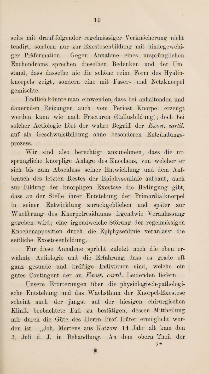 seits mit drauf folgender regelmässiger Verknocherung nicht tendirt, sondern nur zur Exostosenbildung mit bindegewebi¬ ger Präformation. Gegen Annahme eines ursprünglichen Enchondroms sprechen dieselben Bedenken und der Um¬ stand, dass dasselbe nie die schöne reine Eorm des Hyalin¬ knorpels zeigt, sondern eine mit Faser- und Hetzknorpel gemischte. Endlich könnte man einwenden, dass bei anhaltenden und dauernden Beizungen auch vom Periost Knorpel erzeugt werden kann wie nach Fracturen (Callusbildung); doch bei solcher Aetiologie hört der wahre Begriff der Exost. cartil. auf als Geschwulstbildung ohne besonderen Entzündungs¬ prozess. Wir sind also berechtigt anzunehmen, dass die ur¬ sprüngliche knorplige Anlage des Knochens, von welcher er sich bis zum Abschluss seiner Entwicklung und dem Auf¬ brauch des letzten Bestes der Epiphysenlinie aufbaut, auch zur Bildung der knorpligen Exostose die Bedingung gibt, dass an der Stelle ihrer Entstehung der Primordialknorpel in seiner Entwicklung zurückgeblieben und später zur Wucherung des Knorpelresiduums irgendwie Veranlassung gegeben wird; eine irgendwelche Störung der regelmässigen Knochenapposition durch die Epiphysenlinie veranlasst die seitliche Exostosenbildung. Für diese Annahme spricht zuletzt noch die oben er¬ wähnte Aetiologie und die Erfahrung, dass es grade oft ganz gesunde und kräftige Individuen sind, welche ein gutes Contingent der an Exost, cartil. Leidenden liefern. Unsere Erörterungen über die physiologisch-pathologi¬ sche Entstehung und das Wachsthum der Knorpel-Exostose scheint auch der jüngst auf der hiesigen chirurgischen Klinik beobachtete Fall zu bestätigen, dessen Mittheilung mir durch die Güte des Herrn Prof. Hüter ermöglicht wor¬ den ist. „Joh. Mertens aus Katzow 14 Jahr alt kam den 3. Juli d. J. in Behandlung. An dem obern Theil der 2*