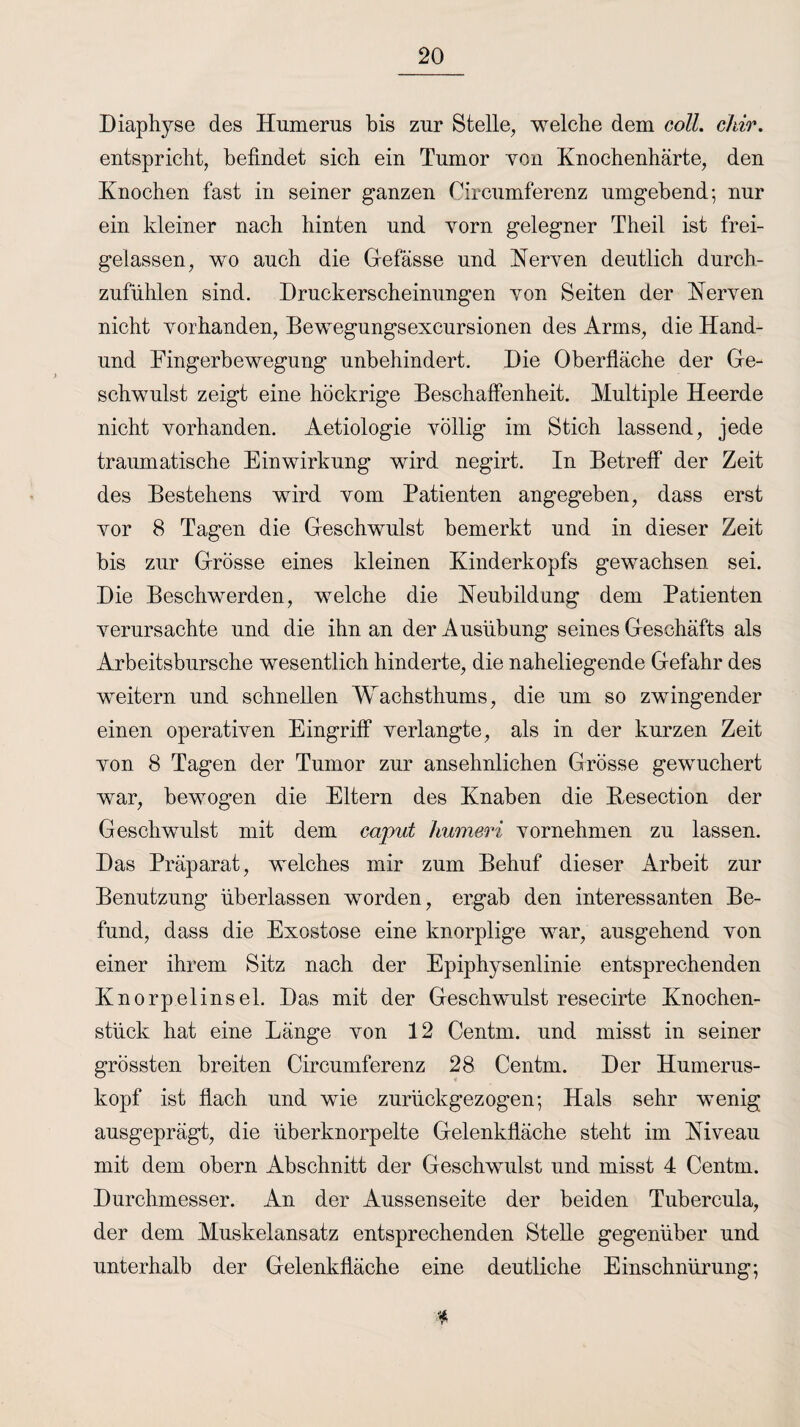 Diaphyse des Humerus bis zur Stelle, welche dem coli. chir. entspricht, befindet sich ein Tumor von Knochenhärte, den Knochen fast in seiner ganzen Circumferenz umgebend-, nur ein kleiner nach hinten und vorn gelegner Theil ist frei¬ gelassen, wo auch die Gefässe und Nerven deutlich durch¬ zufühlen sind. Druckerscheinungen von Seiten der Nerven nicht vorhanden, Bewegungsexcursionen des Arms, die Hand- und Eingerbewegung unbehindert. Die Oberfläche der Ge¬ schwulst zeigt eine höckrige Beschaffenheit. Multiple Heerde nicht vorhanden. Aetiologie völlig im Stich lassend, jede traumatische Einwirkung wird negirt. In Betreff der Zeit des Bestehens wird vom Patienten angegeben, dass erst vor 8 Tagen die Geschwulst bemerkt und in dieser Zeit bis zur Grösse eines kleinen Kinderkopfs gewachsen sei. Die Beschwerden, welche die Neubildung dem Patienten verursachte und die ihn an der Ausübung seines Geschäfts als Arbeitsbursche wesentlich hinderte, die naheliegende Gefahr des weitern und schnellen Wachsthums, die um so zwingender einen operativen Eingriff verlangte, als in der kurzen Zeit von 8 Tagen der Tumor zur ansehnlichen Grösse gewuchert war, bewogen die Eltern des Knaben die Besection der Geschwulst mit dem caput humeri vornehmen zu lassen. Das Präparat, welches mir zum Behuf dieser Arbeit zur Benutzung überlassen worden, ergab den interessanten Be¬ fund, dass die Exostose eine knorplige war, ausgehend von einer ihrem Sitz nach der Epiphysenlinie entsprechenden Knorpelinsel. Das mit der Geschwulst resecirte Knochen¬ stück hat eine Länge von 12 Centm. und misst in seiner grössten breiten Circumferenz 28 Centm. Der Humerus¬ kopf ist flach und wie zurückgezogen-, Hals sehr wenig ausgeprägt, die überknorpelte Gelenkfläche steht im Niveau mit dem obern Abschnitt der Geschwulst und misst 4 Centm. Durchmesser. An der Aussenseite der beiden Tubercula, der dem Muskelansatz entsprechenden Stelle gegenüber und unterhalb der Gelenkfläche eine deutliche Einschnürung;