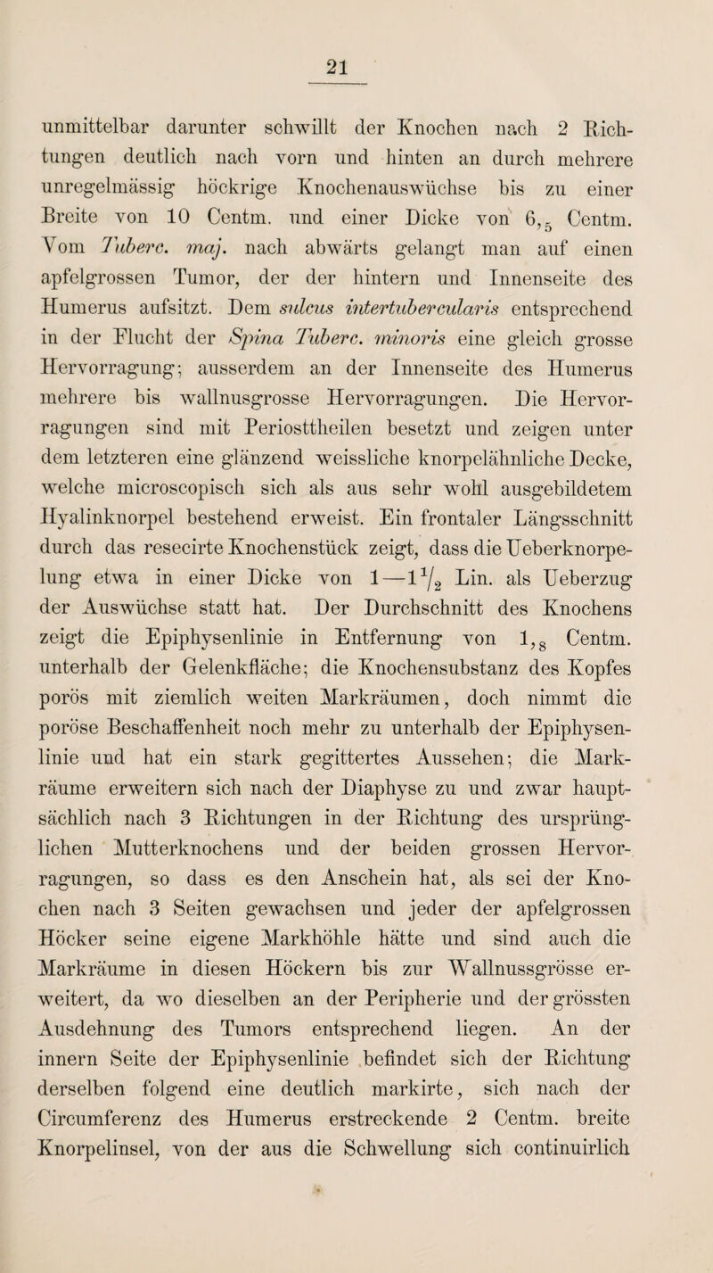 unmittelbar darunter schwillt der Knochen nach 2 Rich¬ tungen deutlich nach vorn und hinten an durch mehrere unregelmässig höckrige Knochenauswüchse bis zu einer Breite von 10 Centm. und einer Dicke von 6,5 Centm. Vom Tuberc. map nach abwärts gelangt man auf einen apfelgrossen Tumor, der der hintern und Innenseite des Humerus aufsitzt. Dem sulcus intertnbercularis entsprechend in der Flucht der Spina Tuberc. minoris eine gleich grosse Hervorragung; ausserdem an der Innenseite des Humerus mehrere bis wallnusgrosse Heiworragungen. Die Hervor- ragungen sind mit Periosttheilen besetzt und zeigen unter dem letzteren eine glänzend weissliche knorpelähnliche Decke, welche microscopisch sich als aus sehr wohl ausgebildetem Hyalinknorpel bestehend erweist. Ein frontaler Längsschnitt durch das resecirte Knochenstück zeigt, dass die Ueberknorpe- lung etwa in einer Dicke von 1—13/2 Lin. als Ueberzug der Auswüchse statt hat. Der Durchschnitt des Knochens zeigt die Epiphysenlinie in Entfernung von 1,8 Centm. unterhalb der Gelenkfläche; die Knochensubstanz des Kopfes porös mit ziemlich weiten Markräumen, doch nimmt die poröse Beschaffenheit noch mehr zu unterhalb der Epiphysen¬ linie und hat ein stark gegittertes Aussehen-, die Mark¬ räume erweitern sich nach der Diaphyse zu und zwar haupt¬ sächlich nach 3 Richtungen in der Richtung des ursprüng¬ lichen Mutterknochens und der beiden grossen Hervor- ragungen, so dass es den Anschein hat, als sei der Kno¬ chen nach 3 Seiten gewachsen und jeder der apfelgrossen Höcker seine eigene Markhöhle hätte und sind auch die Markräume in diesen Höckern bis zur Wallnussgrösse er¬ weitert, da wo dieselben an der Peripherie und der grössten Ausdehnung des Tumors entsprechend liegen. An der innern Seite der Epiphysenlinie befindet sich der Richtung derselben folgend eine deutlich markirte, sich nach der Circumferenz des Humerus erstreckende 2 Centm. breite Knorpelinsel, Yon der aus die Schwellung sich continuirlich