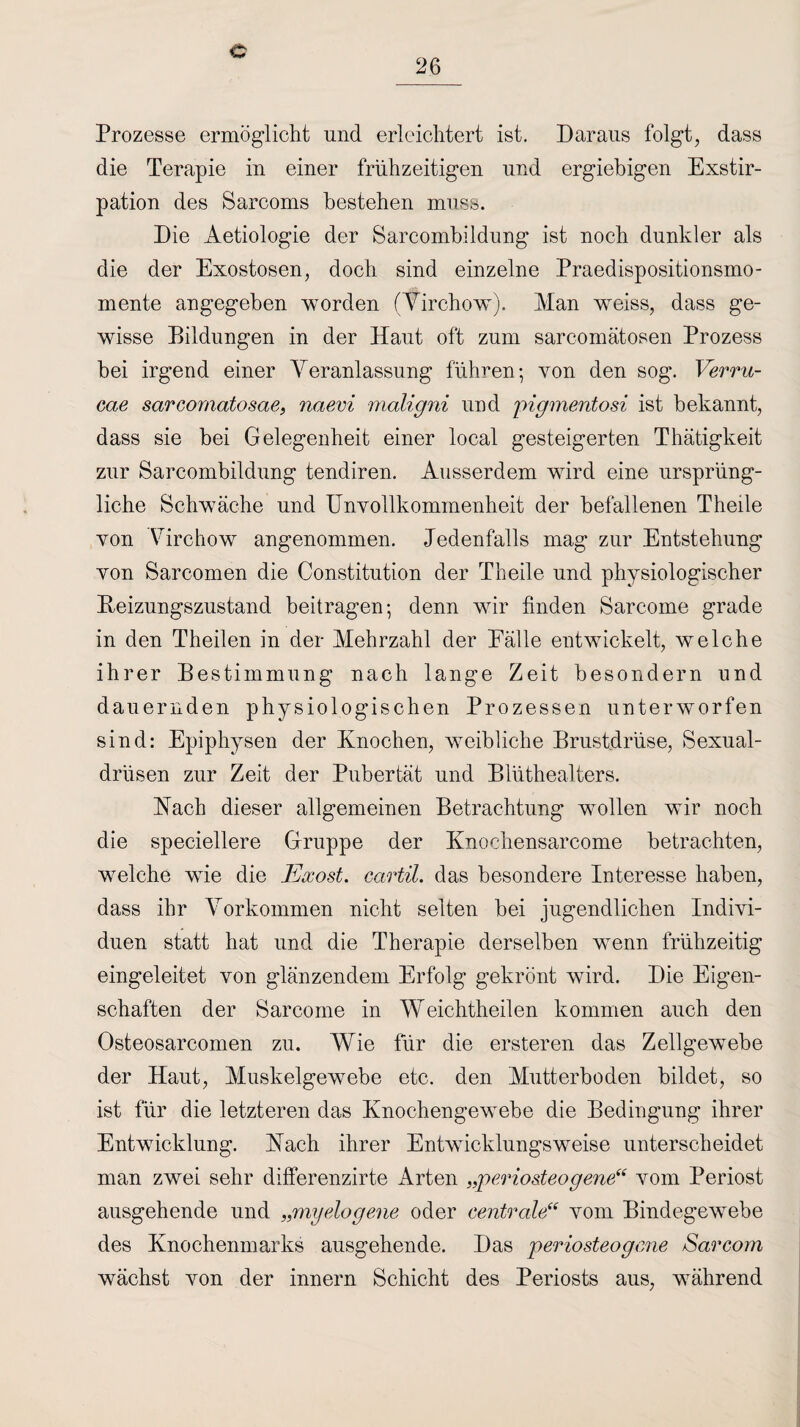 c Prozesse ermöglicht und. erleichtert ist. Daraus folgt, dass die Terapie in einer frühzeitigen und ergiebigen Exstir¬ pation des Sarcoms bestehen muss. Die Aetiologie der Sarcombildung ist noch dunkler als die der Exostosen, doch sind einzelne Praedispositionsmo- mente angegeben worden (Yirchow). Man weiss, dass ge¬ wisse Bildungen in der Haut oft zum sarcomätosen Prozess hei irgend einer Veranlassung führen; von den sog. Verru¬ cae sarcomatosae, naevi maligni und pigmentosi ist bekannt, dass sie bei Gelegenheit einer local gesteigerten Thätigkeit zur Sarcombildung tendiren. Ausserdem wird eine ursprüng¬ liche Schwäche und Unvollkommenheit der befallenen Theile von Virchow angenommen. Jedenfalls mag zur Entstehung von Sarcomen die Constitution der Theile und physiologischer Beizungszustand beitragen; denn wir finden Sarcome grade in den Theilen in der Mehrzahl der Eälle entwickelt, welche ihrer Bestimmung nach lange Zeit besondern und dauernden physiologischen Prozessen unterworfen sind: Epiphysen der Knochen, weibliche Brustdrüse, Sexual¬ drüsen zur Zeit der Pubertät und Blüthealters. Bach dieser allgemeinen Betrachtung wollen wir noch die speziellere Gruppe der Knochensarcome betrachten, welche wie die Exost. cartil. das besondere Interesse haben, dass ihr Vorkommen nicht selten bei jugendlichen Indivi¬ duen statt hat und die Therapie derselben wenn frühzeitig eingeleitet von glänzendem Erfolg gekrönt wird. Die Eigen¬ schaften der Sarcome in Weichtheilen kommen auch den Osteosarcomen zu. Wie für die ersteren das Zellgewebe der Haut, Muskelgewebe etc. den Mutterboden bildet, so ist für die letzteren das Knochengewebe die Bedingung ihrer Entwicklung. Bach ihrer Entwicklungsweise unterscheidet man zwei sehr differenzirte Arten „periosteogene“ vom Periost ausgehende und „myelogene oder centrale“ vom Bindegewebe des Knochenmarks ausgehende. Das periosteogme Sarcom wächst von der innern Schicht des Periosts aus, während