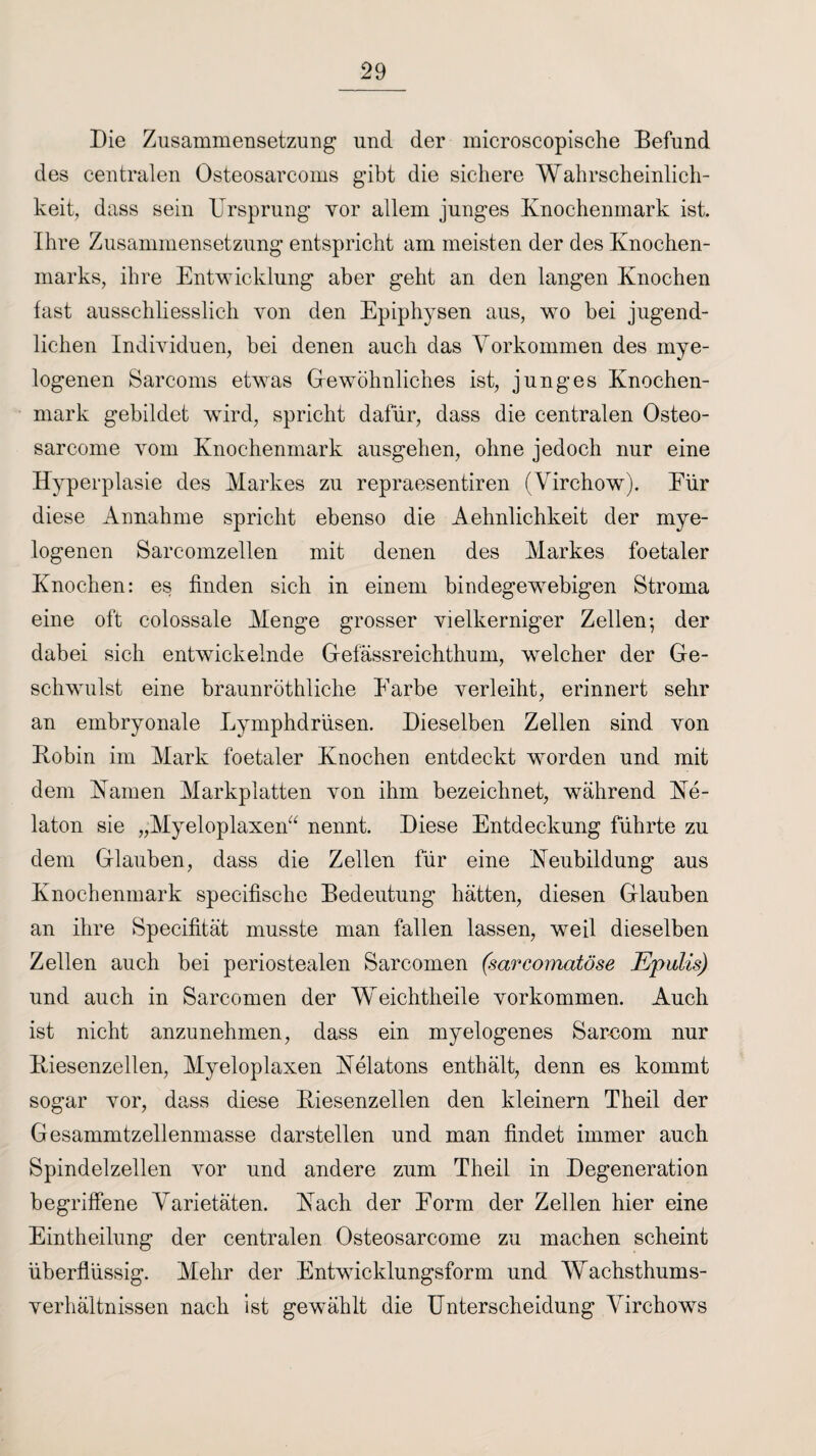 Die Zusammensetzung und der microscopische Befund des centralen Osteosarcoms gibt die sichere Wahrscheinlich¬ keit, dass sein Ursprung vor allem junges Knochenmark ist. Ihre Zusammensetzung entspricht am meisten der des Knochen¬ marks, ihre Entwicklung aber geht an den langen Knochen fast ausschliesslich von den Epiphysen aus, wo bei jugend¬ lichen Individuen, bei denen auch das Vorkommen des mye¬ logenen Sarcoms etwas Gewöhnliches ist, junges Knochen¬ mark gebildet wird, spricht dafür, dass die centralen Osteo- sarcome vom Knochenmark ausgehen, ohne jedoch nur eine Hyperplasie des Markes zu repraesentiren (Virchow). Eür diese Annahme spricht ebenso die Aehnlichkeit der mye¬ logenen Sarcomzellen mit denen des Markes foetaler Knochen: es finden sich in einem bindegewebigen Stroma eine oft colossale Menge grosser vielkerniger Zellen; der dabei sich entwickelnde Gefässreichthum, welcher der Ge¬ schwulst eine braunröthliche Earbe verleiht, erinnert sehr an embryonale Lymphdrüsen. Dieselben Zellen sind von Bobin im Mark foetaler Knochen entdeckt worden und mit dem Kamen Markplatten von ihm bezeichnet, während Ke- laton sie „Myeloplaxen“ nennt. Diese Entdeckung führte zu dem Glauben, dass die Zellen für eine Neubildung aus Knochenmark specifische Bedeutung hätten, diesen Glauben an ihre Specifität musste man fallen lassen, weil dieselben Zellen auch bei periostealen Sarcomen (sarcomatöse Epulis) und auch in Sarcomen der Weichtheile Vorkommen. Auch ist nicht anzunehmen, dass ein myelogenes Sarcom nur Biesenzellen, Myeloplaxen Nelatons enthält, denn es kommt sogar vor, dass diese Biesenzellen den kleinern Theil der Gesammtzellenmasse darstellen und man findet immer auch Spindelzellen vor und andere zum Theil in Degeneration begriffene Varietäten. Nach der Eorm der Zellen hier eine Eintheilung der centralen Osteosarcome zu machen scheint überflüssig. Mehr der Entwicklungsform und Wachsthums¬ verhältnissen nach ist gewählt die Unterscheidung Virchows