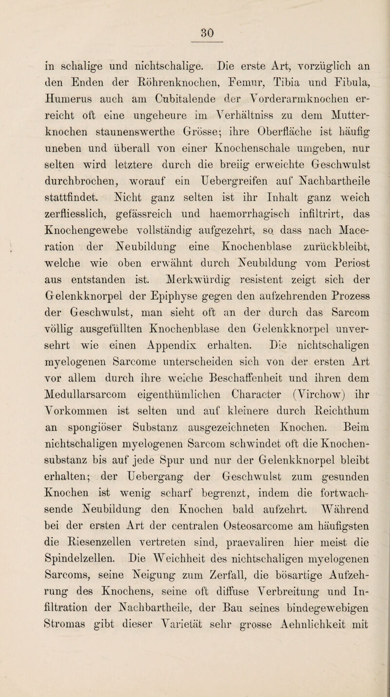 in schalige und niehtschalige. Die erste Art, vorzüglich an den Enden der Röhrenknochen, Eemur, Tibia und Eibula, Humerus auch am Cubitalende der Vorderarmknochen er¬ reicht oft eine ungeheure im Verhältniss zu dem Mutter¬ knochen staunenswerte Grösse; ihre Oberfläche ist häufig uneben und überall von einer Knochenschale umgeben, nur selten wird letztere durch die breiig erweichte Geschwulst durchbrochen, worauf ein Uebergreifen auf Rachbartheile stattfindet. Rieht ganz selten ist ihr Inhalt ganz weich zerfliesslich, gefässreich und haemorrhagisch infiltrirt, das Knochengewebe vollständig aufgezehrt, so dass nach Mace- ration der Reubildung eine Knochenblase zurückbleibt, welche wie oben erwähnt durch Reubildung vom Periost aus entstanden ist. Merkwürdig resistent zeigt sich der Gelenkknorpel der Epiphyse gegen den aufzehrenden Prozess der Geschwulst, man sieht oft an der durch das Sarcom völlig ausgefüllten Knochenblase den Gelenkknorpel unver¬ sehrt wie einen Appendix erhalten. Die nichtschaligen myelogenen Sarcome unterscheiden sich von der ersten Art vor allem durch ihre weiche Beschaffenheit und ihren dem Medullarsarcom eigenthümlichen Character (Virchow) ihr Vorkommen ist selten und auf kleinere durch Reichthum an spongiöser Substanz ausgezeichneten Knochen. Beim nichtschaligen myelogenen Sarcom schwindet oft die Knochen- Substanz bis auf jede Spur und nur der Gelenkknorpel bleibt erhalten; der Uebergang der Geschwulst zum gesunden Knochen ist wenig scharf begrenzt, indem die fort wach¬ sende Reubildung den Knochen bald aufzehrt. Während bei der ersten Art der centralen Osteosarcome am häufigsten die Riesenzellen vertreten sind, praevaliren hier meist die Spindelzellen. Die Weichheit des nichtschaligen myelogenen Sarcoms, seine Reigung zum Zerfall, die bösartige Aufzeh¬ rung des Knochens, seine oft diffuse Verbreitung und In¬ filtration der Rachbartheile, der Bau seines bindegewebigen Stromas gibt dieser Varietät sehr grosse Aelinlichkeit mit