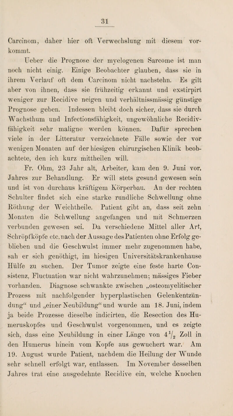 Carcinom, daher hier oft Verwechslung mit diesem vor- kommt. lieber die Prognose der myelogenen Sarcome ist man noch nicht einig. Einige Beobachter glauben, dass sie in ihrem Verlauf oft dem Carcinom nicht nachstehn. Es gilt aber von ihnen, dass sie frühzeitig erkannt und exstirpirt weniger zur Recidive neigen und yerhältnissmässig günstige Prognose geben. Indessen bleibt doch sicher, dass sie durch Wachsthum und Infectionsfähigkeit, ungewöhnliche Recidiv- fähigkeit sehr maligne werden können. Dafür sprechen viele in der Litteratur verzeichnete Bälle sowie der vor wenigen Monaten auf der hiesigen chirurgischen Klinik beob¬ achtete, den ich kurz mittheilen will. Er. Ohm, 23 Jahr alt, Arbeiter, kam den 9. Juni vor. Jahres zur Behandlung. Er will stets gesund gewesen sein und ist von durchaus kräftigem Körperbau. An der rechten Schulter findet sich eine starke rundliche Schwellung ohne Röthung der Weichtheile. Patient gibt an, dass seit zehn Monaten die Schwellung angefangen und mit Schmerzen verbunden gewesen sei. Da verschiedene Mittel aller Art, Schröpfköpfe etc. nach der Aussage des Patienten ohne Erfolg ge¬ blieben und die Geschwulst immer mehr zugenommen habe, sah er sich genöthigt, im hiesigen Universitätskrankenhause Hülfe zu suchen. Der Tumor zeigte eine feste harte Con- sistenz, Eluctuation war nicht wahrzunehmen-, mässiges Eieber vorhanden. Diagnose schwankte zwischen „osteomyelitischer Prozess mit nachfolgender hyperplastischen Gelenkentzün¬ dung“ und „einer Neubildung“ und wurde am 18. Juni, indem ja beide Prozesse dieselbe indicirten, die Resection des Hu¬ meruskopfes und Geschwulst vorgenommen, und es zeigte sich, dass eine Neubildung in einer Länge von 43/2 Zoll in den Humerus hinein vom Kopfe aus gewuchert war. Am 19. August wurde Patient, nachdem die Heilung der Wunde sehr schnell erfolgt war, entlassen. Im November desselben Jahres trat eine ausgedehnte Recidive ein, welche Knochen