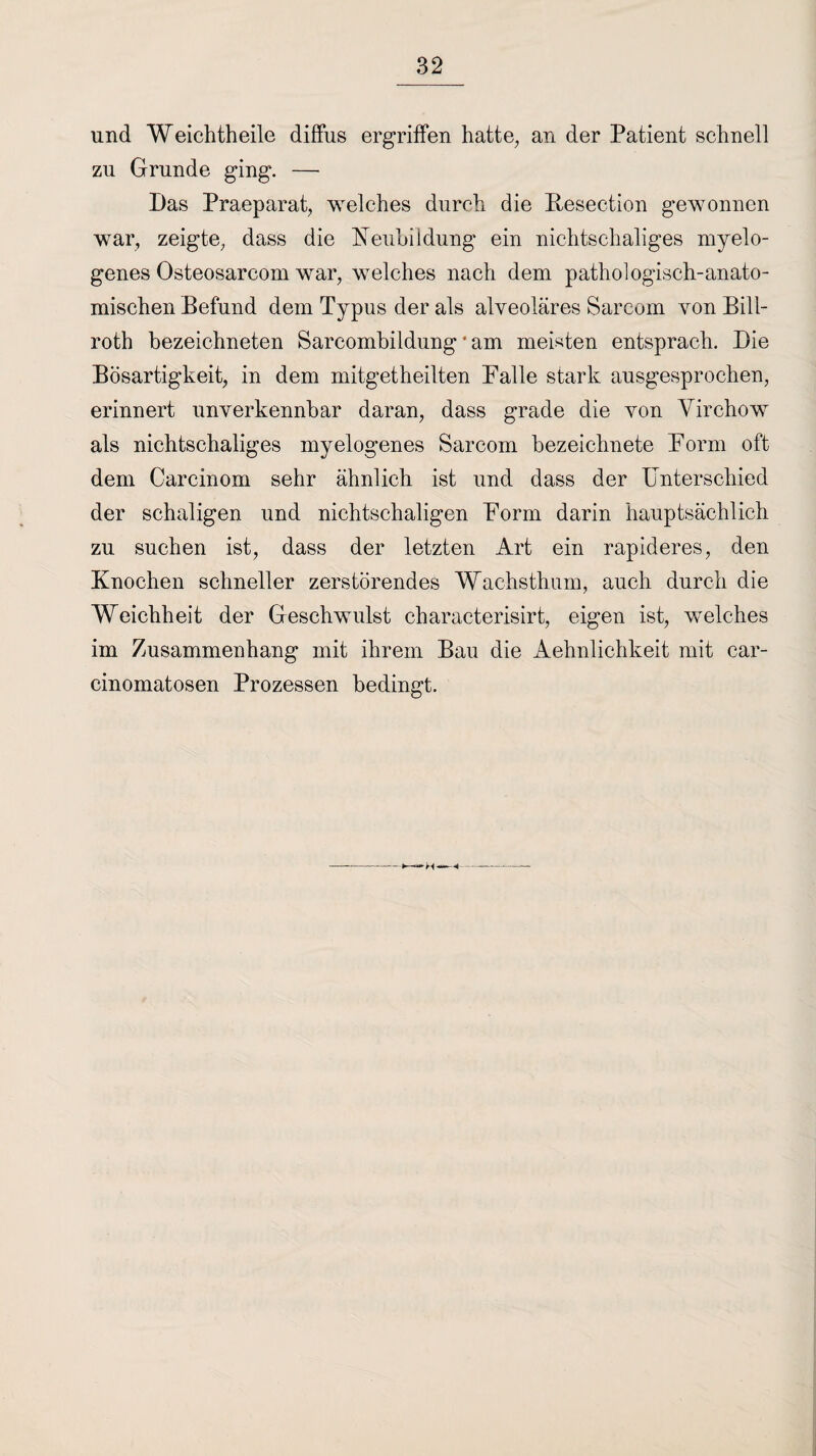 und Weichtheile diffus ergriffen hatte, an der Patient schnell zu Grunde ging. — Das Praeparat, welches durch die Resection gewonnen war, zeigte, dass die Neubildung ein nichtschaliges myelo¬ genes Osteosarcom war, welches nach dem pathologisch-anato¬ mischen Befund dem Typus der als alveoläres Sarcom von Bill- roth bezeichneten Sarcombildung * am meisten entsprach. Die Bösartigkeit, in dem mitgetheilten Falle stark ausgesprochen, erinnert unverkennbar daran, dass grade die von Yirchow als nichtschaliges myelogenes Sarcom bezeichnete Form oft dem Carcinom sehr ähnlich ist und dass der Unterschied der schaligen und nichtschaligen Form darin hauptsächlich zu suchen ist, dass der letzten Art ein rapideres, den Knochen schneller zerstörendes Wachsthum, auch durch die Weichheit der Geschwulst characterisirt, eigen ist, welches im Zusammenhang mit ihrem Bau die Aehnlichkeit mit car- cinomatosen Prozessen bedingt. M—~«—