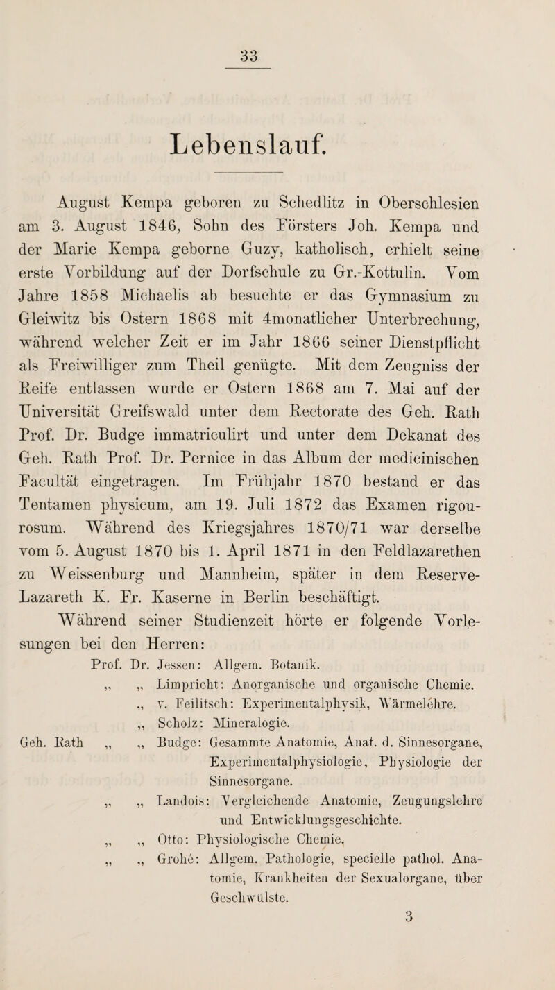 Lebenslauf. August Kempa geboren zu Schedlitz in Oberschlesien am 3. August 1846, Sohn des Försters Joh. Kempa und der Marie Kempa geborne Guzy, katholisch, erhielt seine erste Vorbildung auf der Dorfschule zu Gr.-Kottulin. Vom Jahre 1858 Michaelis ab besuchte er das Gymnasium zu Gleiwitz bis Ostern 1868 mit 4monatlicher Unterbrechung, während welcher Zeit er im Jahr 1866 seiner Dienstpflicht als Freiwilliger zum Theil genügte. Mit dem Zeugniss der Reife entlassen wurde er Ostern 1868 am 7. Mai auf der Universität Greifswald unter dem Rectorate des Geh. Rath Prof. Dr. Budge immatriculirt und unter dem Dekanat des Geh. Rath Prof. Dr. Pernice in das Album der medicinischen Facultät eingetragen. Im Frühjahr 1870 bestand er das Tentamen physicum, am 19. Juli 1872 das Examen rigou- rosum. Während des Kriegsjahres 1870/71 war derselbe vom 5. August 1870 bis 1. April 1871 in den Feldlazarethen zu Weissenburg und Mannheim, später in dem Reserve- Lazareth K. Fr. Kaserne in Berlin beschäftigt. Während seiner Studienzeit hörte er folgende Vorle¬ sungen bei den Herren: Geh. Bath Prof. Dr. Jessen: Allgem. Botanik. ,, „ Limpricht: Anorganische und organische Chemie. „ v. Feilitsch: Experimentalphysik, Wärmelehre. ,, Scholz: Mineralogie. ,, „ Budge: Gesammtc Anatomie, Anat. d. Sinnesorgane, Experimentalphysiologie, Physiologie der Sinnesorgane. ,, „ Landois: 'Vergleichende Anatomie, Zcugungslehre und Entwicklungsgeschichte. „ ,, Otto: Physiologische Chemie, „ „ Grolle: Allgern. Pathologie, specielle pathol. Ana¬ tomie, Krankheiten der Sexualorgane, über Geschwülste. 3