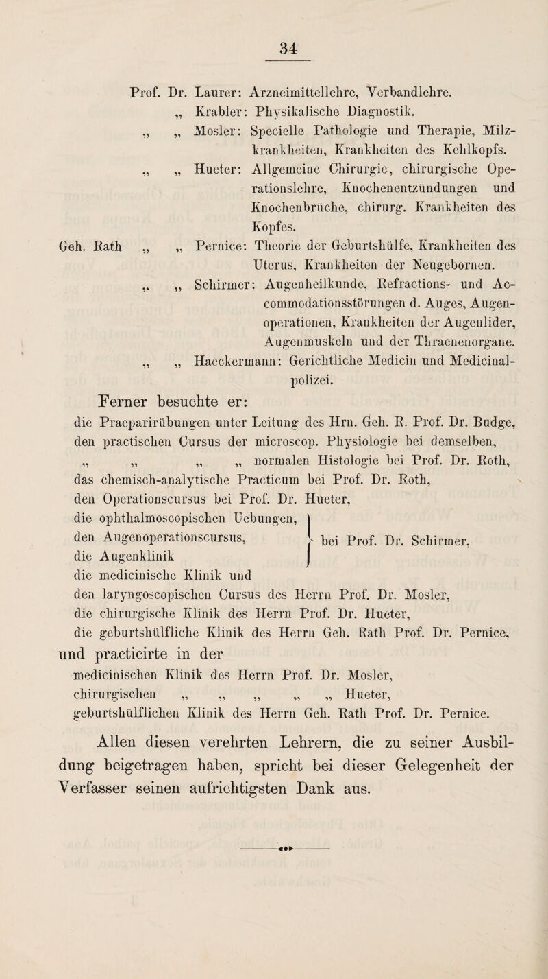 Prof. Dr. Laurer: Arzneimittellehre, Verbandlehre. „ Krabler: Physikalische Diagnostik. „ „ Mosler: Specielle Pathologie und Therapie, Milz¬ krankheiten, Krankheiten des Kehlkopfs. „ „ Hueter: Allgemeine Chirurgie, chirurgische Ope¬ rationslehre, Knochenentzündungen und Knochenbrüche, Chirurg. Krankheiten des Kopfes. Geh. Kath „ „ Pernice: Theorie der Geburtshülfe, Krankheiten des Uterus, Krankheiten der Neugebornen. ,. „ Schirmer: Augenheilkunde, Refractions- und Ac- commodationsstörungen d. Auges, Augen¬ operationen, Krankheiten der Augenlider, Augenmuskeln und der Thraenenorgane. „ „ Haeckermann: Gerichtliche Medicin und Medicinal- Perner besuchte er: die Praeparirübungen unter Leitung des Hrn. Geh. R. Prof. Dr. Budge, den practischen Cursus der microscop. Physiologie bei demselben, „ „ „ „ normalen Histologie bei Prof. Dr. Roth, das chemisch-analytische Practicum bei Prof. Dr. Roth, den Opcrationscursus bei Prof. Dr. Hueter, die ophtlialmoscopischen Uebungen, j den Augenoperationscursus, J> Prof. Dr. Schirmer, die Augenklinik die medicinische Klinik und den laryngoscopischen Cursus des Herrn Prof. Dr. Mosler, die chirurgische Klinik des Herrn Prof. Dr. Hueter, die geburtshülfliche Klinik des Herrn Geh. Rath Prof. Dr. Pernice, und practicirte in der medicinischen Klinik des Herrn Prof. Dr. Mosler, chirurgischen „ „ „ „ „ Hueter, geburtshülfliclien Klinik des Herrn Geh. Rath Prof. Dr. Pernice, Allen diesen verehrten Lehrern, die zu seiner Ausbil¬ dung beigetragen haben, spricht bei dieser Gelegenheit der Verfasser seinen aufrichtigsten Dank aus.