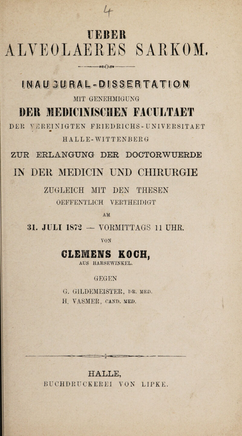 r e 11 e 11 ALVE0LAERE8 SARKOM --—-e®cT)xg»-- mm MIT GENEHMIGUNG DER MEDICINISCHEN FACULTAET DER VEREINIGTEN FRIEDRICHS-UNIVERSITAET HALLE-WITTENBERG ZUR ERLANGUNG DER DOCTORWUERDE IN DER MEDICIN UND CHIRURGIE ZUGLEICH MIT DEN THESEN OEFFENTLICH VERTHEI DIGT AM 31. JULI 1872 — VORMITTAGS 11 UHR. VON CLEMENS KOCH, AUS HARSEWINKEL. GEGEN G. GILDEMEISTER, BR. med. H. VASMER, CAND. MED. HALLE, BUCHDRUCKEREI VON LIPKE.