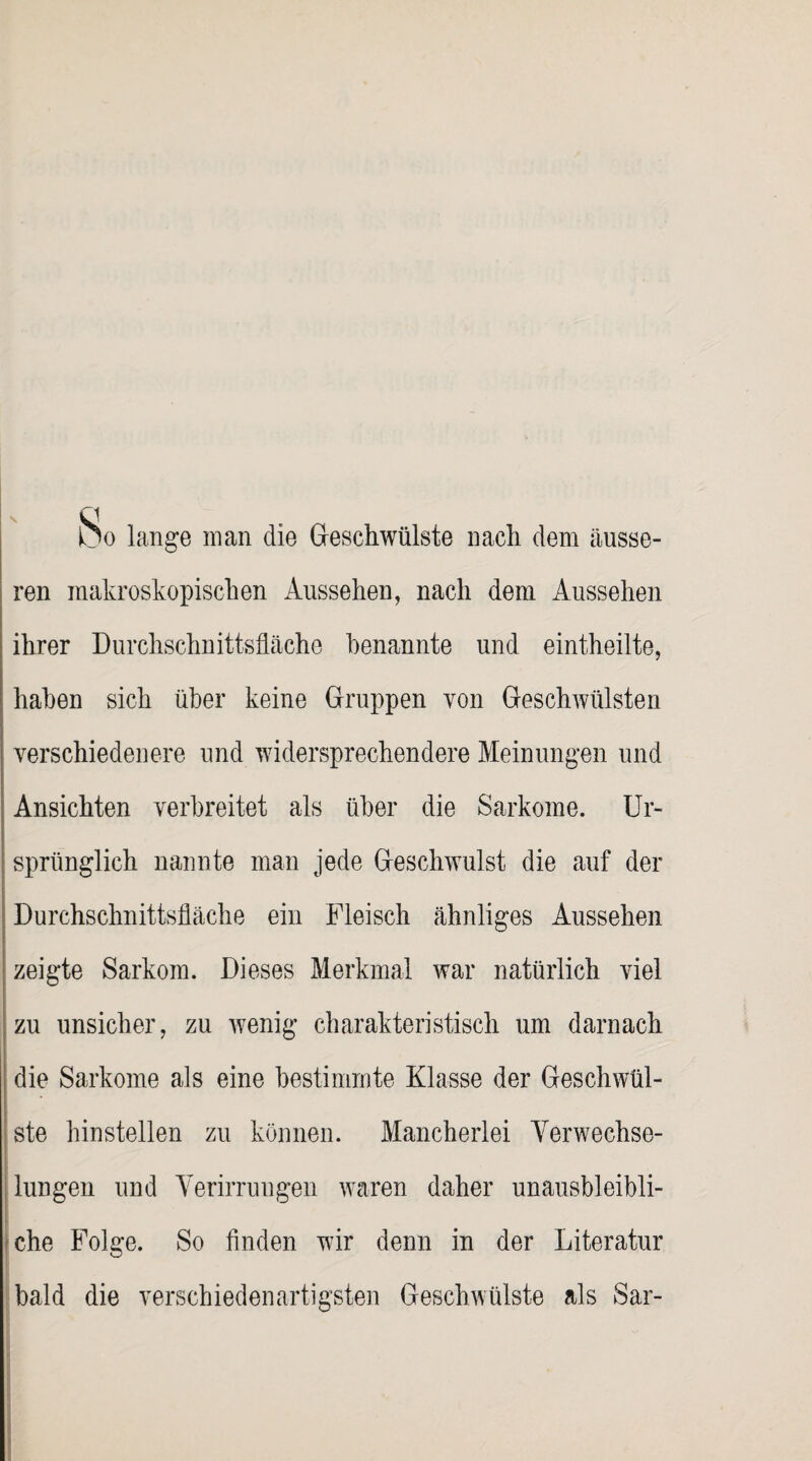 kjo lange man die Geschwülste nach dem äusse¬ ren makroskopischen Aussehen, nach dem Aussehen ihrer Durchschnittsfläche benannte und eintheilte, haben sich über keine Gruppen von Geschwülsten verschiedenere und widersprechendere Meinungen und Ansichten verbreitet als über die Sarkome. Ur¬ sprünglich nannte man jede Geschwulst die auf der Durchschnittsfläche ein Fleisch ähnliges Aussehen zeigte Sarkom. Dieses Merkmal war natürlich viel zu unsicher, zu wenig charakteristisch um darnach die Sarkome als eine bestimmte Klasse der Geschwül¬ ste hinstellen zu können. Mancherlei Verwechse¬ lungen und Verirrungen waren daher unausbleibli¬ che Folge. So finden wir denn in der Literatur bald die verschiedenartigsten Geschwülste als Sar-