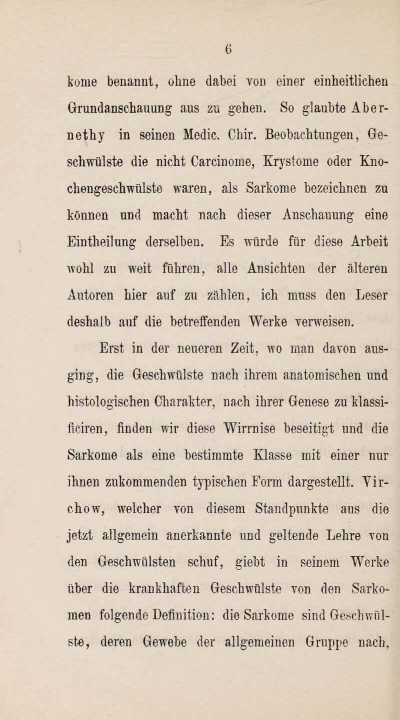 kome benannt, ohne dabei von einer einheitlichen Grundanschauung ans zu gehen. So glaubte Aber- nethy in seinen Medic. Chir. Beobachtungen, Ge¬ schwülste die nicht Carcinome, Krystome oder Kno¬ chengeschwülste waren, als Sarkome bezeichnen zu können und macht nach dieser Anschauung eine Eintheilung derselben. Es würde für diese Arbeit wohl zu weit führen, alle Ansichten der älteren Autoren hier auf zu zählen, ich muss den Leser deshalb auf die betreffenden Werke verweisen. Erst in der neueren Zeit, wo man davon aus¬ ging, die Geschwülste nach ihrem anatomischen und histologischen Charakter, nach ihrer Genese zu klassi- ffciren, finden wir diese Wirrnise beseitigt und die Sarkome als eine bestimmte Klasse mit einer nur ihnen zukommenden typischen Form dargestellt. Vir- chow, welcher von diesem Standpunkte aus die jetzt allgemein anerkannte und geltende Lehre von den Geschwülsten schuf, giebt in seinem Werke über die krankhaften Geschwülste von den Sarko¬ men folgende Definition: die Sarkome sind Geschwül¬ ste, deren Gewebe der allgemeinen Gruppe nach,