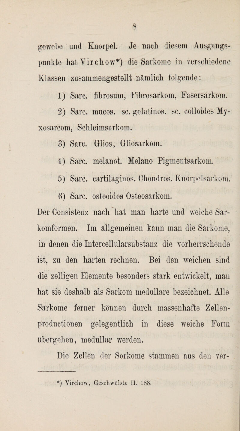 gewebe und Knorpel Je nach diesem Ausgangs¬ punkte hat Virchow*) die Sarkome in verschiedene Klassen zusammengestellt nämlich folgende: 1) Sare. fibrosum, Fibrosarkom, Fasersarkom, 2) Sarc. mucos. sc. gelatinös, sc. colloides My- xosarcom, Schleimsarkom. 3) Sarc. Gflios, GHiosarkom. 4) Sarc. melanot. Melano Pigmentsarkom. 5) Sarc. cartilaginos. Chondros. Knorpelsarkom. 6) Sarc. osteoides Osteosarkom. Der Consistenz nach hat man harte und weiche Sar¬ komformen. Im allgemeinen kann man die Sarkome, in denen die Intercellularsubstanz die vorherrschende ist, zu den harten rechnen. Bei den weichen sind die zelligen Elemente besonders stark entwickelt, man hat sie deshalb als Sarkom medulläre bezeichnet. Alle Sarkome ferner können durch massenhafte Zellen- productionen gelegentlich in diese weiche Form übergehen, medullär werden. Die Zellen der Sorkome stammen aus den ver- *) Virchow, Geschwülste li. 188.