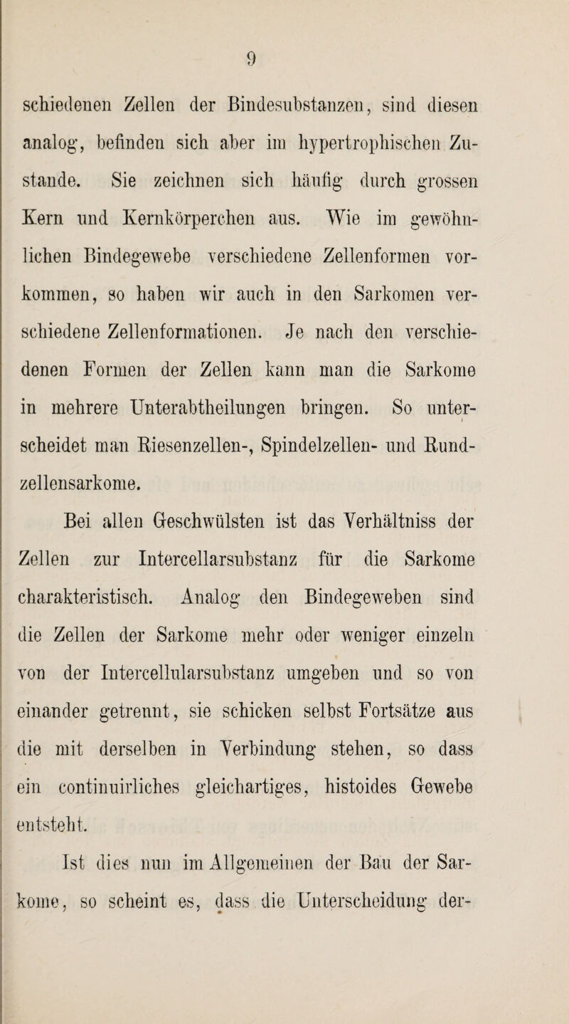 schiedenen Zellen der Bindesubstanzen, sind diesen analog, befinden sich aber im hypertrophischen Zu¬ stande. Sie zeichnen sich häufig* durch grossen Kern und Kernkörperchen aus. Wie im gewöhn¬ lichen Bindegewebe verschiedene Zellenformen Vor¬ kommen, so haben wir auch in den Sarkomen ver¬ schiedene Zellenformationen. Je nach den verschie¬ denen Formen der Zellen kann man die Sarkome in mehrere Unterabtheilungen bringen. So unter¬ scheidet man Riesenzellen-, Spindelzellen- und Rund¬ zellensarkome. Bei allen Geschwülsten ist das Verhältniss der Zellen zur Intercellarsubstanz für die Sarkome charakteristisch. Analog den Bindegeweben sind die Zellen der Sarkome mehr oder weniger einzeln von der Intercellularsubstanz umgeben und so von einander getrennt, sie schicken selbst Fortsätze aus die mit derselben in Yerbindung stehen, so dass ein continuirliches gleichartiges, histoides Gewebe entsteht. Ist dies nun im Allgemeinen der Bäu der Sar- kome, so scheint es, dass die Unterscheidung der-