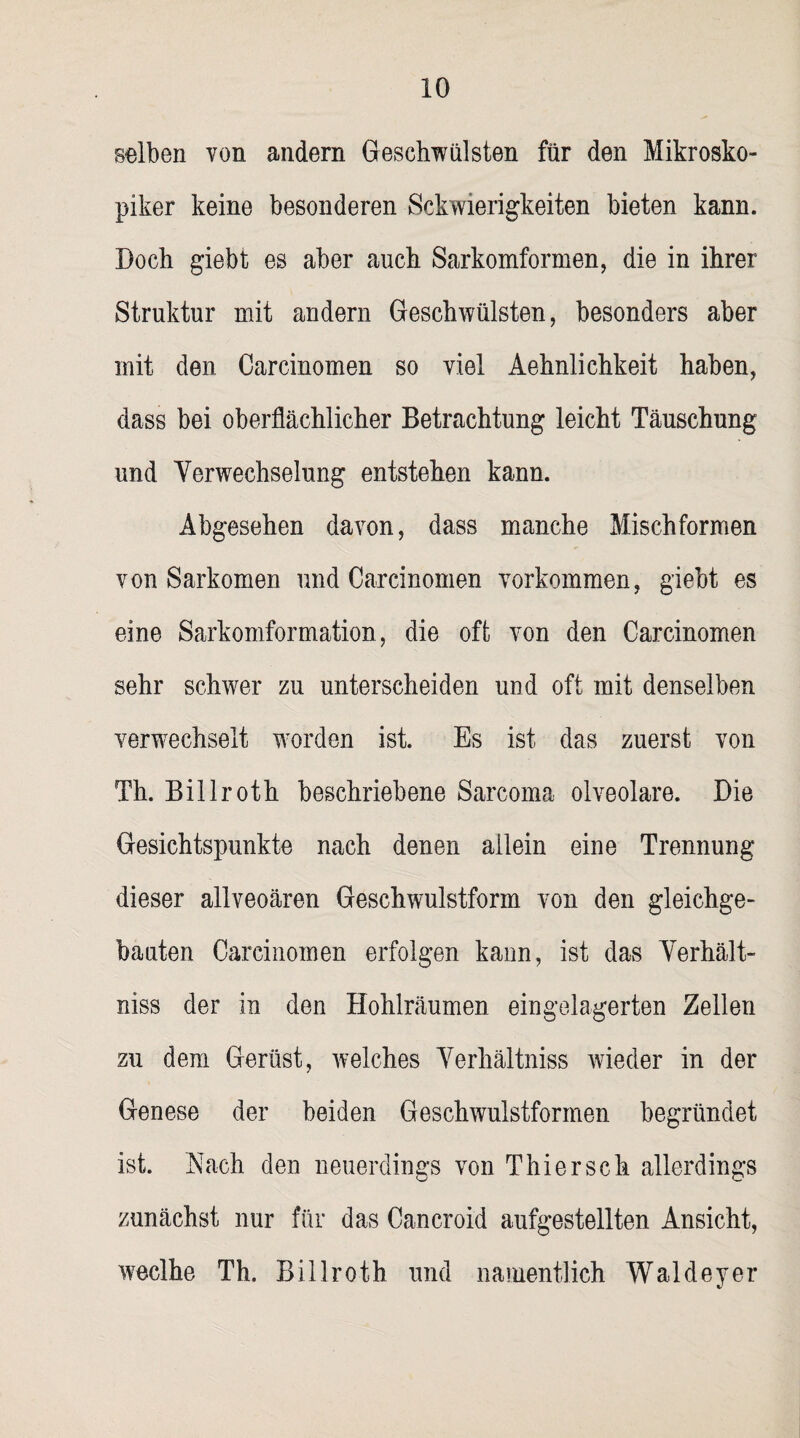 selben von andern Geschwülsten für den Mikrosko- piker keine besonderen Sckwierigkeiten bieten kann. Doch giebt es aber auch Sarkomformen, die in ihrer Struktur mit andern Geschwülsten, besonders aber mit den Carcinomen so viel Aehnlichkeit haben, dass bei oberflächlicher Betrachtung leicht Täuschung und Verwechselung entstehen kann. Abgesehen davon, dass manche Mischformen von Sarkomen und Carcinomen Vorkommen, giebt es eine Sarkomformation, die oft von den Carcinomen sehr schwer zu unterscheiden und oft mit denselben verwechselt worden ist. Es ist das zuerst von Th. Billroth beschriebene Sarcoma olveolare. Die Gesichtspunkte nach denen allein eine Trennung dieser allveoären Geschwulstform von den gleichge¬ bauten Carcinomen erfolgen kann, ist das Verhält- niss der in den Hohlräumen eingelagerten Zellen zu dem Gerüst, welches Verliältniss wieder in der Genese der beiden Geschwulstformen begründet ist. Nach den neuerdings von Thier sch allerdings zunächst nur für das Cancroid aufgestellten Ansicht, weclhe Th. Billroth und namentlich Waldeyer