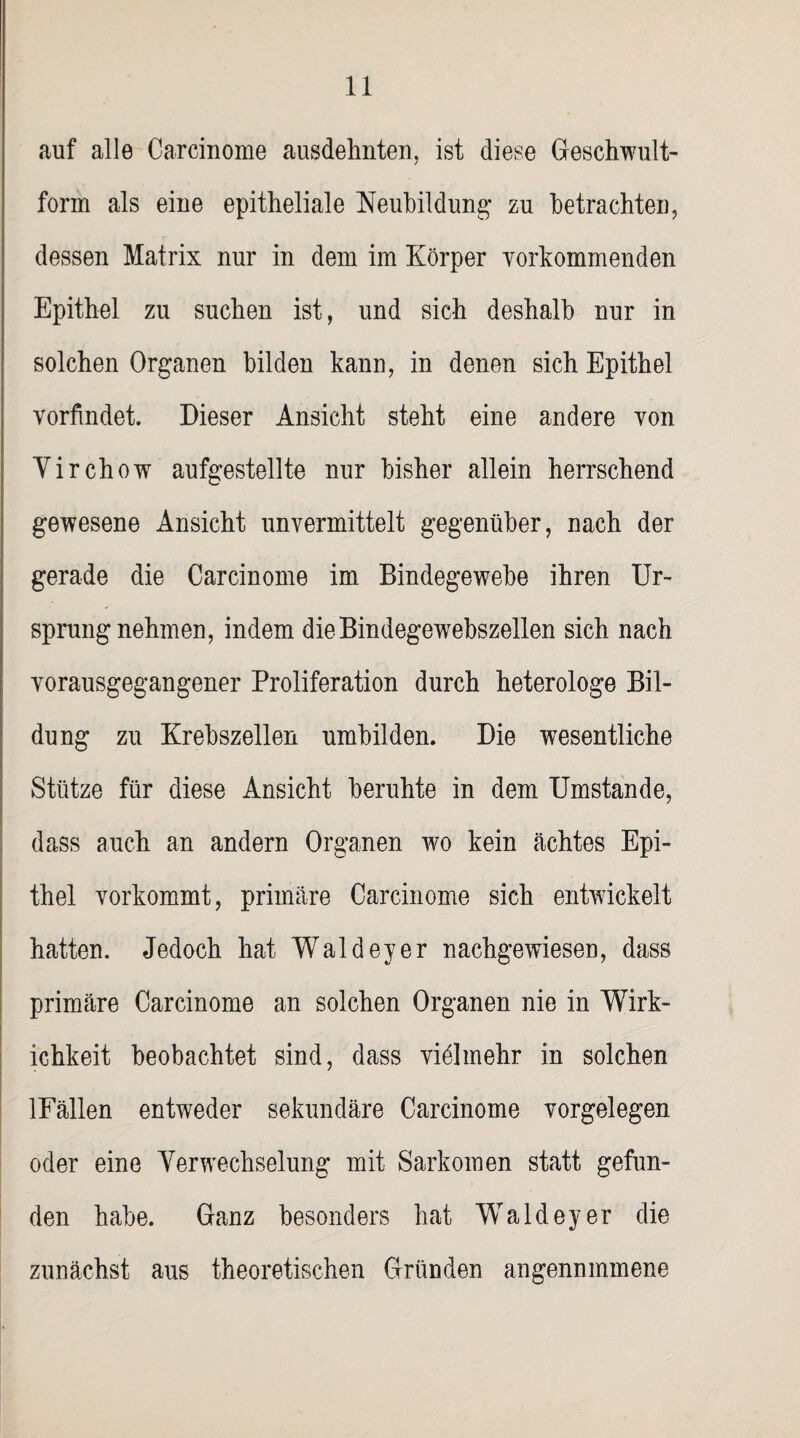 auf alle Carcinome ausdehnten, ist diese Geschwult- form als eine epitheliale Neubildung* zu betrachten, dessen Matrix nur in dem im Körper Yorkommenden Epithel zu suchen ist, und sich deshalb nur in solchen Organen bilden kann, in denen sich Epithel vorfindet Dieser Ansicht steht eine andere von Virchow aufgestellte nur bisher allein herrschend gewesene Ansicht unvermittelt gegenüber, nach der gerade die Carcinome im Bindegewebe ihren Ur¬ sprungnehmen, indem die Bindegewebszellen sich nach vorausgegangener Proliferation durch heterologe Bil¬ dung zu Krebszellen umbilden. Die wesentliche Stütze für diese Ansicht beruhte in dem Umstande, dass auch an andern Organen wo kein achtes Epi¬ thel vorkommt, primäre Carcinome sich entwickelt hatten. Jedoch hat Wald ey er nachgewiesen, dass primäre Carcinome an solchen Organen nie in Wirk- ichkeit beobachtet sind, dass vielmehr in solchen lFällen entweder sekundäre Carcinome Vorgelegen oder eine Verwechselung mit Sarkomen statt gefun¬ den habe. Ganz besonders hat Waldeyer die zunächst aus theoretischen Gründen angennmmene