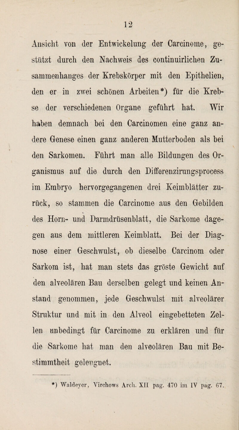 Ansicht von der Entwickelung der Careinoine, ge¬ stützt durch den Nachweis des continuirlichen Zu¬ sammenhanges der Krebskörper mit den Epithelien, den er in zwei schönen Arbeiten*) für die Kreb¬ se der verschiedenen Organe geführt hat. Wir haben demnach bei den Carcinomen eine ganz an¬ dere Genese einen ganz anderen Mutterboden als bei den Sarkomen. Führt man alle Bildungen des Or¬ ganismus auf die durch den Differenzirungsprocess im Embryo hervorgegangenen drei Keimblätter zu¬ rück, so stammen die Carcinome aus den Gebilden «; des Horn- und Darmdrüsenblatt, die Sarkome dage¬ gen aus dem mittleren Keimblatt. Bei der Diag¬ nose einer Geschwulst, ob dieselbe Carcinom oder Sarkom ist, hat man stets das gröste Gewicht auf den alveolären Bau derselben gelegt und keinen An¬ stand genommen, jede Geschwulst mit alveolärer Struktur und mit in den Alveol eingebetteten Zel¬ len unbedingt für Carcinome zu erklären und für die Sarkome hat man den alveolären Bau mit Be¬ stimmtheit geleugnet.