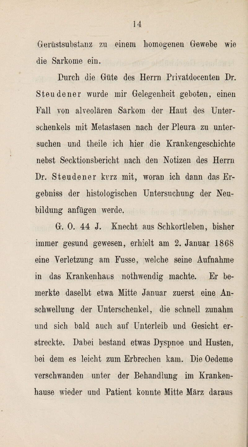 Gerüstsubstanz zu einem homogenen Gewebe wie die Sarkome ein. Durch die Güte des Herrn Privatdocenten Dr. Steudener wurde mir Gelegenheit geboten, einen Fall von alveolären Sarkom der Haut des Unter¬ schenkels mit Metastasen nach der Pleura zu unter¬ suchen und theile ich hier die Krankengeschichte nebst Secktionsbericht nach den Notizen des Herrn Dr. Steudener kurz mit, woran ich dann das Er- gebniss der histologischen Untersuchung der Neu¬ bildung anfügen werde. G. 0. 44 J. Knecht aus Schkortleben, bisher immer gesund gewesen, erhielt am 2. Januar 1868 eine Verletzung am Fusse, welche seine Aufnahme in das Krankenhaus nothwendig machte. Er be¬ merkte daselbt etwa Mitte Januar zuerst eine An¬ schwellung der Unterschenkel, die schnell zunahm und sich bald auch auf Unterleib und Gesicht er¬ streckte. Dabei bestand etwas Dyspnoe und Husten, bei dem es leicht zum Erbrechen kam. Die Oedeme verschwanden unter der Behandlung im Kranken¬ hause wieder und Patient konnte Mitte März daraus