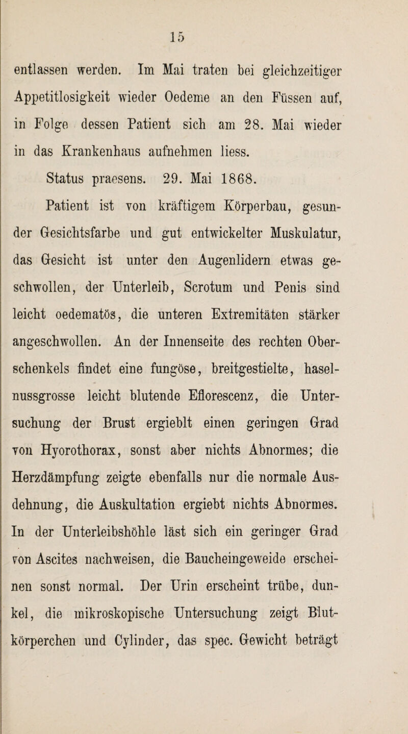 entlassen werden. Im Mai traten bei gleichzeitiger Appetitlosigkeit wieder Oedeme an den Füssen auf, in Folge dessen Patient sich am 28. Mai wieder in das Krankenhaus aufnehmen liess. Status praesens. 29. Mai 1868. Patient ist von kräftigem Körperbau, gesun¬ der Gesichtsfarbe und gut entwickelter Muskulatur, das Gesicht ist unter den Augenlidern etwas ge¬ schwollen, der Unterleib, Scrotum und Penis sind leicht oedematös, die unteren Extremitäten stärker angeschwollen. An der Innenseite des rechten Ober¬ schenkels findet eine fungöse, breitgestielte, hasel¬ nussgrosse leicht blutende Eflorescenz, die Unter¬ suchung der Brust ergieblt einen geringen Grad Ton Hyorothorax, sonst aber nichts Abnormes; die Herzdämpfung zeigte ebenfalls nur die normale Aus¬ dehnung, die Auskultation ergiebt nichts Abnormes. In der Unterleibshöhle läst sich ein geringer Grad von Ascites nachweisen, die Baucheingeweide erschei¬ nen sonst normal. Der Urin erscheint trübe, dun¬ kel, die mikroskopische Untersuchung zeigt Blut¬ körperchen und Cylinder, das spec. Gewicht beträgt