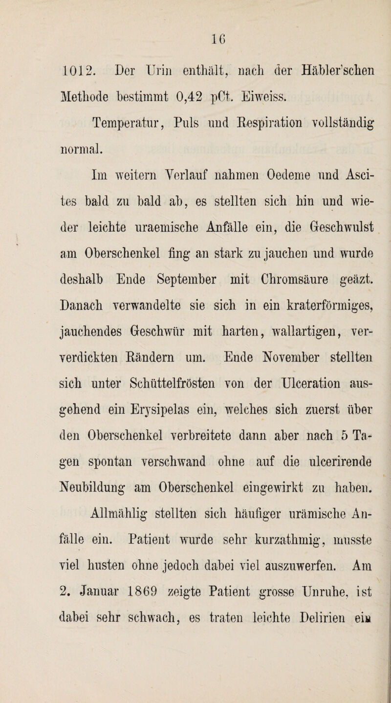 1012. Der Urin enthält, nach der Häbler’schen Methode bestimmt 0,42 pOt. Eiweiss. Temperatur, Puls und Respiration vollständig normal. Im weitern Verlauf nahmen Oedeme und Asci¬ tes bald zu bald ab, es stellten sieh hin und wie¬ der leichte uraemische Anfälle ein, die Geschwulst am Oberschenkel fing an stark zu jauchen und wurde deshalb Ende September mit Chromsäure geäzt. Danach verwandelte sie sich in ein kraterförmiges, jauchendes Geschwür mit harten, wallartigen, ver- verdickten Rändern um. Ende November stellten sich unter Schüttelfrösten von der Ulceration aus¬ gehend ein Erysipelas ein, welches sich zuerst über den Oberschenkel verbreitete dann aber nach 5 Ta¬ gen spontan verschwand ohne auf die ulcerirende Neubildung am Oberschenkel eingeAvirkt zu haben. Allmählig stellten sich häufiger urämische An¬ fälle ein. Patient wurde sehr kurzathmig, musste viel husten ohne jedoch dabei viel auszuwerfen. Am 2. Januar 1869 zeigte Patient grosse Unruhe, ist dabei sehr schwach, es traten leichte Delirien eia