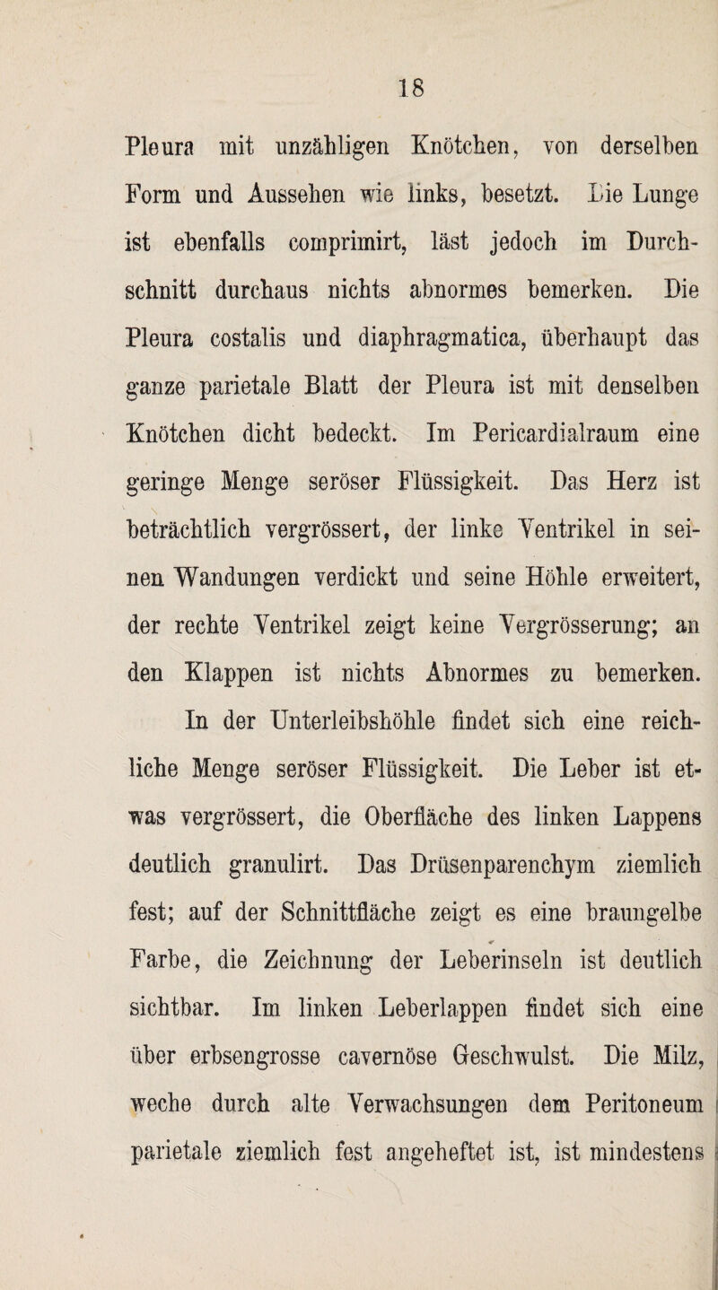 Pleura mit unzähligen Knötchen, von derselben Form und Aussehen wie links, besetzt. Die Lunge ist ebenfalls comprimirt, last jedoch im Durch¬ schnitt durchaus nichts abnormes bemerken. Die Pleura costalis und diaphragmatica, überhaupt das ganze parietale Blatt der Pleura ist mit denselben Knötchen dicht bedeckt. Im Pericardialraum eine geringe Menge seröser Flüssigkeit. Das Herz ist beträchtlich vergrössert, der linke Yentrikel in sei¬ nen Wandungen verdickt und seine Höhle erweitert, der rechte Yentrikel zeigt keine Yergrösserung; an den Klappen ist nichts Abnormes zu bemerken. In der Unterleibshöhle findet sich eine reich¬ liche Menge seröser Flüssigkeit. Die Leber ist et¬ was vergrössert, die Oberfläche des linken Lappens deutlich granulirt. Das Drüsenparenchym ziemlich fest; auf der Schnittfläche zeigt es eine braungelbe Farbe, die Zeichnung der Leberinseln ist deutlich sichtbar. Im linken Leberlappen findet sich eine über erbsengrosse cavernöse Geschwulst. Die Milz, weche durch alte Yerwachsungen dem Peritoneum parietale ziemlich fest angeheftet ist, ist mindestens