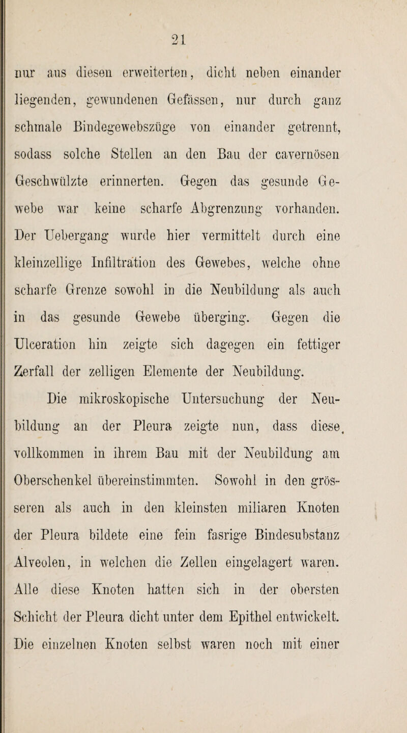 nur aus diesen erweiterten, dicht neben einander liegenden, gewundenen Gefässen, nur durch ganz schmale Bindegewebszüge von einander getrennt, sodass solche Stellen an den Bau der cavernösen Geschwülzte erinnerten. Gegen das gesunde Ge¬ webe war keine scharfe Abgrenzung vorhanden. Der Uebergang wurde hier vermittelt durch eine kleinzellige Infiltration des Gewebes, welche ohne scharfe Grenze sowohl in die Neubildung als auch in das gesunde Gewebe überging. Gegen die Ulceration hin zeigte sich dagegen ein fettiger Zerfall der zelligen Elemente der Neubildung. Die mikroskopische Untersuchung der Neu¬ bildung an der Pleura zeigte nun, dass diese, vollkommen in ihrem Bau mit der Neubildung am Oberschenkel übereinstimmten. Sowohl in den grös¬ seren als auch in den kleinsten miliaren Knoten der Pleura bildete eine fein fasrige Bindesubstanz Alveolen, in welchen die Zellen eingelagert waren. Alle diese Knoten hatten sich in der obersten Schicht der Pleura dicht unter dem Epithel entwickelt. Die einzelnen Knoten selbst waren noch mit einer