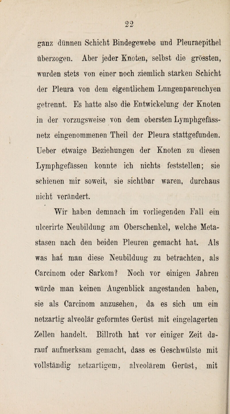 ganz dünnen Schicht Bindegewebe und Pleuraepithel überzogen. Aber jeder Knoten, selbst die grössten, wurden stets von einer noch ziemlich starken Schicht der Pleura von dem eigentlichem Lungenparenchyen getrennt. Es hatte also die Entwickelung der Knoten in der vorzugsweise von dem obersten Lymphgefäss- netz eingenommenen Theil der Pleura stattgefunden, lieber etwaige Beziehungen der Knoten zu diesen Lymphgefässen konnte ich nichts feststellen; sie schienen mir soweit, sie sichtbar waren, durchaus nicht verändert. Wir haben demnach im vorliegenden Fall ein ulcerirte Neubildung am Oberschenkel, welche Meta¬ stasen nach den beiden Pleuren gemacht hat. Als was hat man diese Neubilduug zu betrachten, als Carcinom oder Sarkom? Noch vor einigen Jahren würde man keinen Augenblick angestanden haben, sie als Carcinom anzusehen, da es sich um ein netzartig alveolär geformtes Gerüst mit eingelagerten Zellen handelt. Billroth hat vor einiger Zeit da¬ rauf aufmerksam gemacht, dass es Geschwülste mit vollständig netzartigem, alveolärem Gerüst, mit