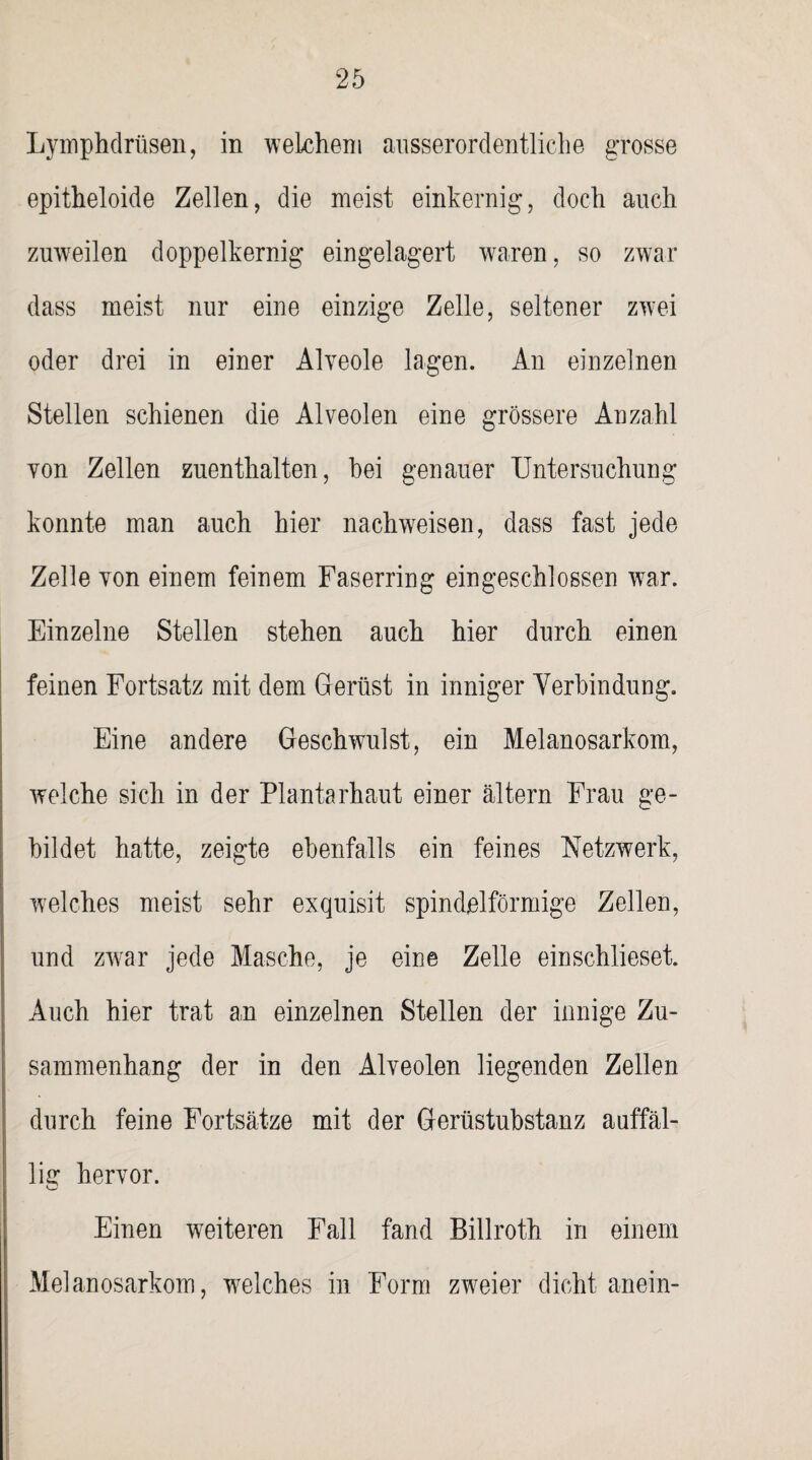 Lymphdrüsen, in welchem ausserordentliche grosse epitheloide Zellen, die meist einkernig, doch auch zuweilen doppelkernig eingelagert waren, so zwar dass meist nur eine einzige Zelle, seltener zwei oder drei in einer Alveole lagen. An einzelnen Stellen schienen die Alveolen eine grössere Anzahl von Zellen zuenthalten, hei genauer Untersuchung konnte man auch hier nach weisen, dass fast jede Zelle von einem feinem Faserring eingeschlossen wTar. Einzelne Stellen stehen auch hier durch einen feinen Fortsatz mit dem Gerüst in inniger Verbindung. Eine andere Geschwulst, ein Melanosarkom, welche sich in der Plantarhaut einer altern Frau ge¬ bildet hatte, zeigte ebenfalls ein feines Netzwerk, welches meist sehr exquisit spindelförmige Zellen, und zwar jede Masche, je eine Zelle einschlieset. Auch hier trat an einzelnen Stellen der innige Zu¬ sammenhang der in den Alveolen liegenden Zellen durch feine Fortsätze mit der Gerüstubstanz auffäl¬ lig hervor. Einen weiteren Fall fand Billroth in einem Melanosarkom, welches in Form zweier dicht anein-