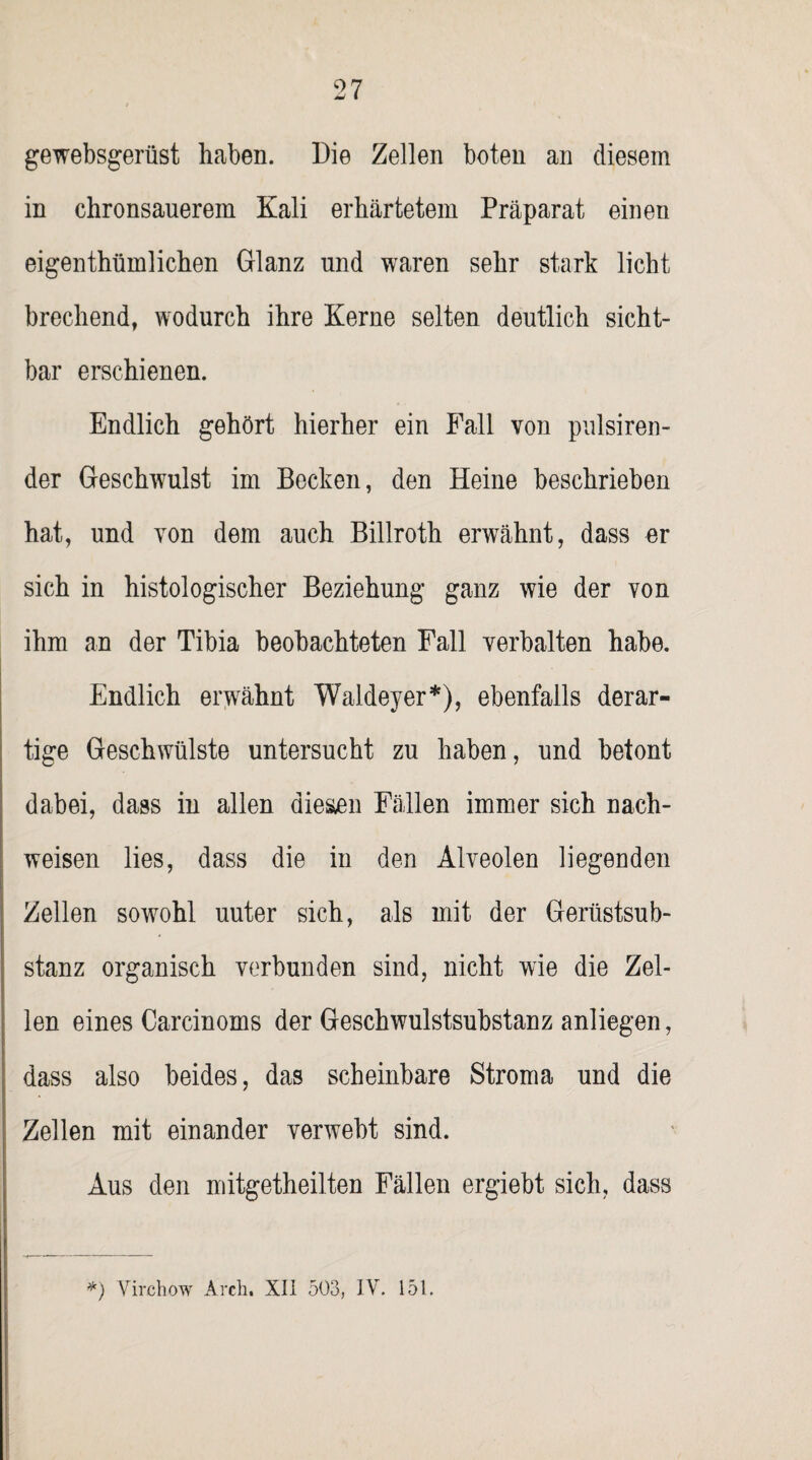 gewebsgerüst haben. Die Zellen boten an diesem in chronsauerem Kali erhärtetem Präparat einen eigentümlichen Glanz nnd waren sehr stark licht brechend, wodurch ihre Kerne selten deutlich sicht¬ bar erschienen. Endlich gehört hierher ein Fall von pulsiren- der Geschwulst im Becken, den Heine beschrieben hat, und von dem auch Billroth erwähnt, dass er sich in histologischer Beziehung ganz wie der von ihm an der Tibia beobachteten Fall verhalten habe. Endlich erwähnt Waldeyer*), ebenfalls derar¬ tige Geschwülste untersucht zu haben, und betont dabei, dass in allen diesen Fällen immer sich nach- weisen lies, dass die in den Alveolen liegenden Zellen sowohl uuter sich, als mit der Gerüstsub¬ stanz organisch verbunden sind, nicht wie die Zel¬ len eines Carcinoms der Geschwulstsubstanz anliegen, dass also beides, das scheinbare Stroma und die Zellen mit einander verwebt sind. Aus den mitgetheilten Fällen ergiebt sich, dass *) Virchow Arch, Xli 503, IV. 151.