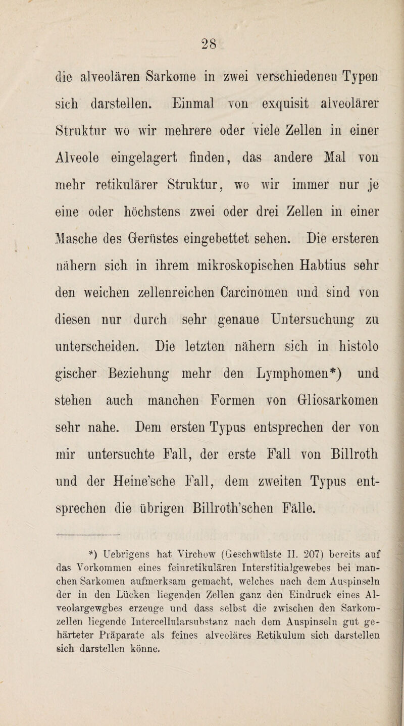 die alveolären Sarkome in zwei verschiedenen Typen sich darstellen. Einmal von exquisit alveolärer Struktur wo wir mehrere oder viele Zellen in einer Alveole eingelagert finden, das andere Mal von mehr retikulärer Struktur, wro wir immer nur je eine oder höchstens zwei oder drei Zellen in einer Masche des Gerüstes eingebettet sehen. Die ersteren nähern sich in ihrem mikroskopischen Habtius sehr den weichen zellenreichen Carcinomen und sind von diesen nur durch sehr genaue Untersuchung zu unterscheiden. Die letzten nähern sich in histolo gischer Beziehung mehr den Lymphomen*) und stehen auch manchen Formen von Gliosarkomen sehr nahe. Dem ersten Typus entsprechen der von mir untersuchte Fall, der erste Fall von Billroth und der Heine’sche Fall, dem zweiten Typus ent¬ sprechen die übrigen Billroth’schen Fälle. *) Uebrigens bat Vircbow (Geschwülste II. 207) bereits auf das Vorkommen eines feinretikulären Interstitialgewebes bei man¬ chen Sarkomen aufmerksam gemacht, welches nach dem Auspinseln der in den Lücken liegenden Zellen ganz den Eindruck eines Al- veolargewgbes erzeuge und dass selbst die zwischen den Sarkom- zellen liegende Intercellularsubstanz nach dem Auspinseln gut ge¬ härteter Präparate als feines alveoläres Retikulum sich darstellen sich darstellen könne.