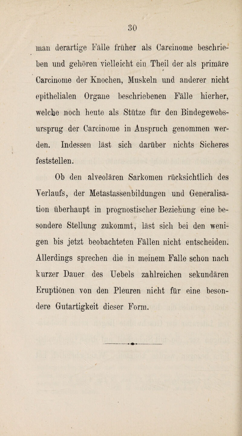 man derartige Falle früher als Careinome beschrie¬ ben und gehören vielleicht ein Theil der als primäre Careinome der Knochen, Muskeln und anderer nicht epithelialen Organe beschriebenen Fälle hierher, welche noch heute als Stütze für den Bindegewebs- ursprug der Careinome in Anspruch genommen wer¬ den. Indessen läst sich darüber nichts Sicheres feststellen. Ob den alveolären Sarkomen rücksichtlich des Yerlaufs, der Metastassenbildungen und Generalisa- tion überhaupt in prognostischer Beziehung eine be¬ sondere Stellung zukommt, läst sich bei den weni¬ gen bis jetzt beobachteten Fällen nicht entscheiden. Allerdings sprechen die in meinem Falle schon nach kurzer Dauer des Uebels zahlreichen sekundären Eruptionen von den Pleuren nicht für eine beson¬ dere Gutartigkeit dieser Form.