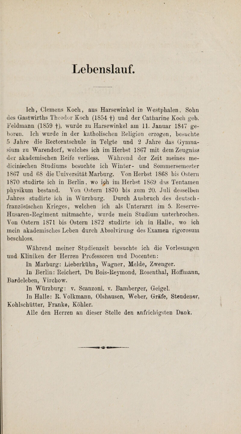 Lebenslauf. Ich, Clemens Koch, aus Harsewinkel in Westphalen, Sohn des Gastwirths Theodor Koch (1854 +) und der Catharine Koch geb. Feldmann (1859 f), wurde zu Harsewinkel am 11. Januar 1847 ge¬ boren. Ich wurde in der katholischen Religion erzogen, besuchte 5 Jahre die Rectoratschule in Telgte und 2 Jahre das Gymna¬ sium zu Warendorf, welches ich im Herbst 1867 mit dem Zeugniss der akademischen Reife verliess. Während der Zeit meines me- dicinischen Studiums besuchte ich Winter- und Sommersemester 1867 und 68 die Uuiversität Marburg. Yon Herbst 1868 bis Ostern 1870 studirte ich in Berlin, wo iph im Herbst 1869 das Tentamen physikum bestand. Yon Ostern 1870 bis zum 20. Juli desselben Jahres studirte ich in Würzburg. Durch Ausbruch des deutsch- französischen Krieges, welchen ich als Unterarzt im 5. Reserve- Husaren-Regiment mitmachte, wurde mein Studium unterbrochen. Von Ostern 1871 bis Ostern 1872 studirte ich in Halle, wo ich mein akademisches Leben durch Absolvirung des Examen rigorosum beschloss. Während meiner Studienzeit besuchte ich die Vorlesungen und Kliniken der Herren Professoren und Docenten: In Marburg: Lieberkühn, Wagner, Melde, Zwenger. In Berlin: Reichert, Du Bois-Reymond, Rosenthal, Hoffmann, Bardeleben, Virchow. In Würzburg: v. Scanzoni, v. Bamberger, Geigel. In Halle: R. Yolkmann, Olshausen, Weber, Gräfe, Steudener, Kohlschütter, Franke, Köhler. Alle den Herren an dieser Stelle den anfrichigsten Dank.