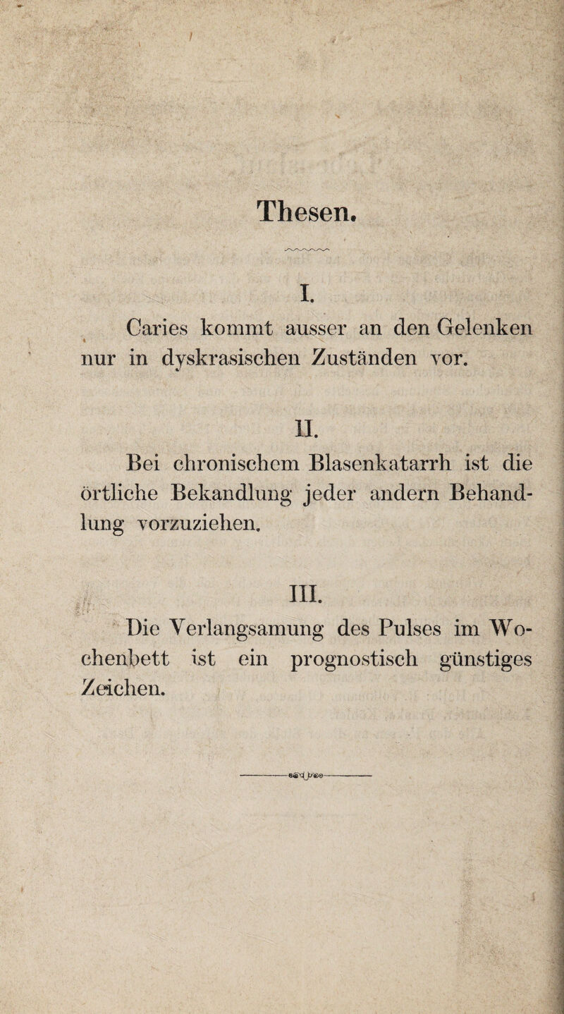 Thesen. I. Caries kommt ausser an den Gelenken 4 \ nur in dyskrasischen Zuständen vor. II. Bei chronischem Blasenkatarrh ist die örtliche Behandlung jeder andern Behand¬ lung vorzuziehen. Die Verlangsamung des Pulses im Wo¬ chenbett ist ein prognostisch günstiges Zeichen.