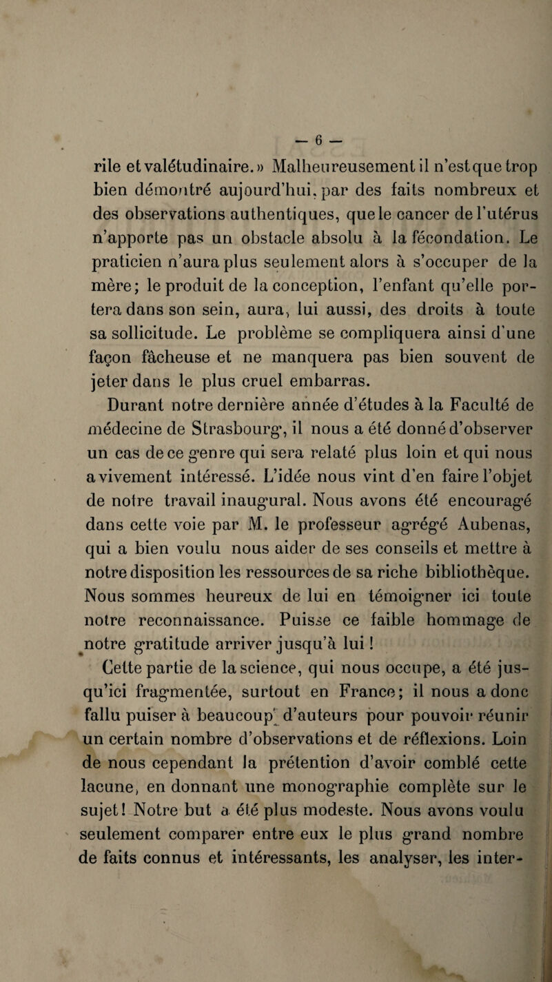 rile et valétudinaire. » Malheureusement il n’estquetrop bien démontré aujourd’hui, par des faits nombreux et des observations authentiques, que le cancer de l’utérus n’apporte pas un obstacle absolu à la fécondation. Le praticien n’aura plus seulement alors à s’occuper de la mère; le produit de la conception, l’enfant qu’elle por¬ tera dans son sein, aura, lui aussi, des droits à toute sa sollicitude. Le problème se compliquera ainsi d’une façon fâcheuse et ne manquera pas bien souvent de jeter dans le plus cruel embarras. Durant notre dernière année d’études à la Faculté de médecine de Strasbourg1, il nous a été donné d’observer un cas de ce genre qui sera relaté plus loin et qui nous avivement intéressé. L’idée nous vint d’en faire l’objet de notre travail inaugural. Nous avons été encouragé dans cette voie par M. le professeur agrégé Aubenas, qui a bien voulu nous aider de ses conseils et mettre à notre disposition les ressources de sa riche bibliothèque. Nous sommes heureux de lui en témoigner ici toute notre reconnaissance. Puisse ce faible hommage de notre gratitude arriver jusqu’à lui ! Cette partie de la science, qui nous occupe, a été jus¬ qu’ici fragmentée, surtout en France; il nous a donc fallu puiser à beaucoup d’auteurs pour pouvoir réunir un certain nombre d’observations et de réflexions. Loin de nous cependant la prétention d’avoir comblé cette lacune, en donnant une monographie complète sur le sujet! Notre but a été plus modeste. Nous avons voulu seulement comparer entre eux le plus grand nombre de faits connus et intéressants, les analyser, les inter-