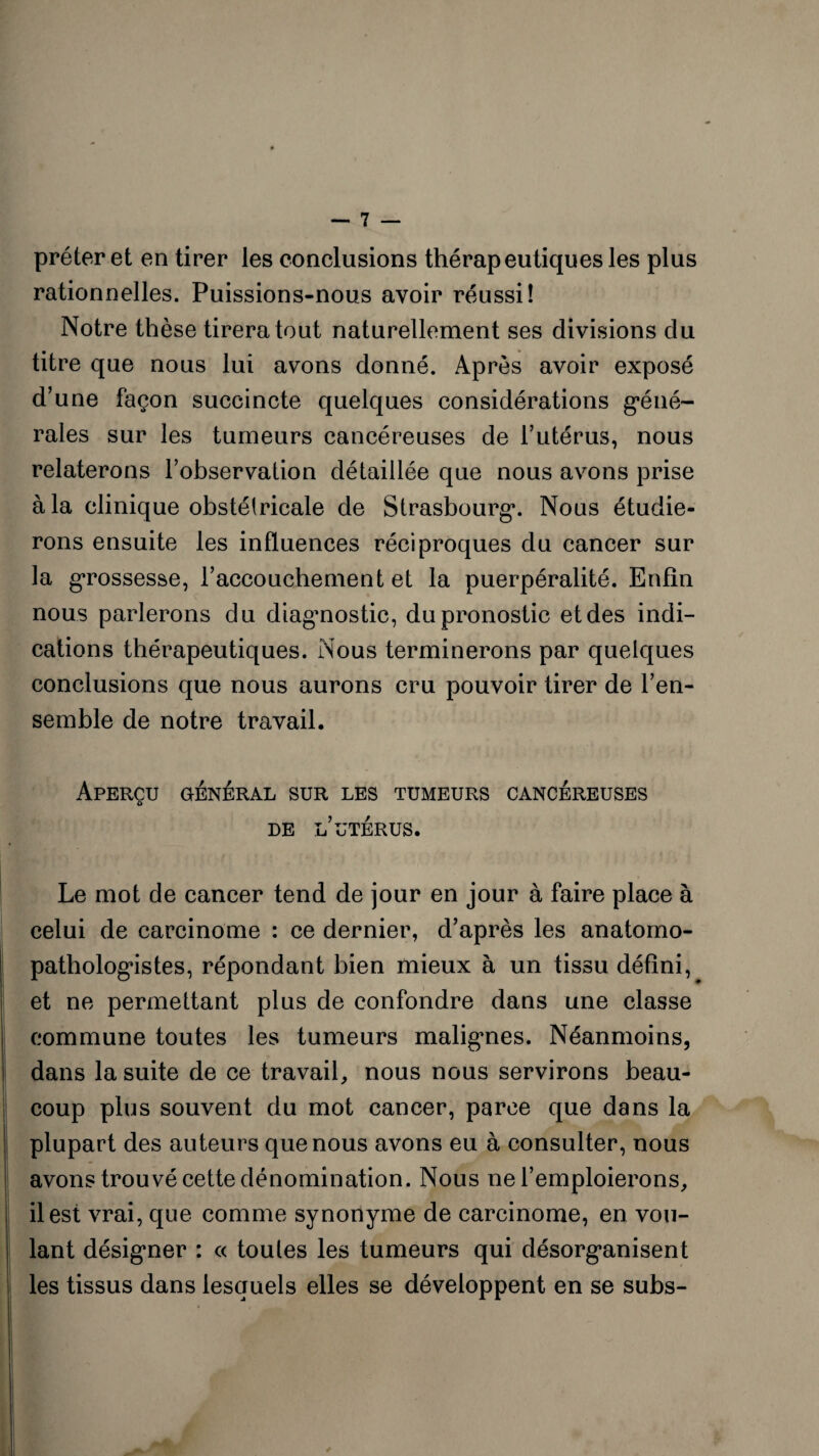 prêter et en tirer les conclusions thérapeutiques les plus rationnelles. Puissions-nous avoir réussi! Notre thèse tirera tout naturellement ses divisions du titre que nous lui avons donné. Après avoir exposé d’une façon succincte quelques considérations géné¬ rales sur les tumeurs cancéreuses de l’utérus, nous relaterons l’observation détaillée que nous avons prise à la clinique obstétricale de Strasbourg. Nous étudie¬ rons ensuite les influences réciproques du cancer sur la grossesse, l’accouchement et la puerpéralité. Enfin nous parlerons du diagnostic, du pronostic et des indi¬ cations thérapeutiques. Nous terminerons par quelques conclusions que nous aurons cru pouvoir tirer de l’en¬ semble de notre travail. Aperçu général sur les tumeurs cancéreuses o DE L’UTÉRUS. Le mot de cancer tend de jour en jour à faire place à celui de carcinome : ce dernier, d’après les anatomo¬ pathologistes, répondant bien mieux à un tissu défini, et ne permettant plus de confondre dans une classe commune toutes les tumeurs maligmes. Néanmoins, dans la suite de ce travail, nous nous servirons beau¬ coup plus souvent du mot cancer, parce que dans la plupart des auteurs que nous avons eu à consulter, nous avons trouvé cette dénomination. Nous ne l’emploierons, il est vrai, que comme synonyme de carcinome, en vou¬ lant désigner : « toutes les tumeurs qui désorganisent les tissus dans lesquels elles se développent en se subs-