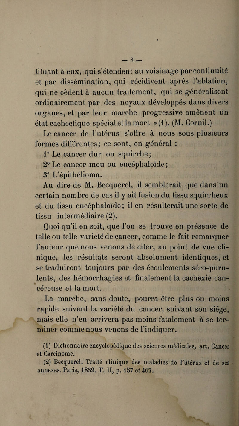 tituant à eux, qui s’étendent au voisinage par continuité et par dissémination, qui récidivent après l’ablation, qui ne cèdent à aucun traitement, qui se généralisent ordinairement par des noyaux développés dans divers organes, et par leur marche progressive amènent un état cachectique spécial et la mort » (1 ). (M. Gornil.) Le cancer de l'utérus s’offre à nous sous plusieurs formes différentes; ce sont, en général : 1° Le cancer dur ou squirrhe; 2° Le cancer mou ou encéphaloïde ; 3° L’épithélioma. Au dire de M. Becquerel, il semblerait que dans un certain nombre de cas il y ait fusion du tissu squirrheux et du tissu encéphaloïde; il en résulterait une sorte de tissu intermédiaire (2). Quoi qu’il en soit, que l’on se trouve en présence de telle ou telle variété de cancer, comme le fait remarquer l’auteur que nous venons de citer, au point de vue cli¬ nique, les résultats seront absolument identiques., et se traduiront toujours par des écoulements séro-puru- lents, des hémorrhagies et finalement la cachexie can¬ céreuse et la mort. La marche, sans doute, pourra être plus ou moins rapide suivant la variété du cancer, suivant son siège, mais elle n’en arrivera pas moins fatalement à se ter¬ miner comme nous venons de l’indiquer. (1) Dictionnaire encyclopédique des sciences médicales, art. Cancer et Carcinome. (2) Becquerel. Traité clinique des maladies de Tutérus et de ses annexes. Paris, 1859. T. Il, p. 157 et 467.