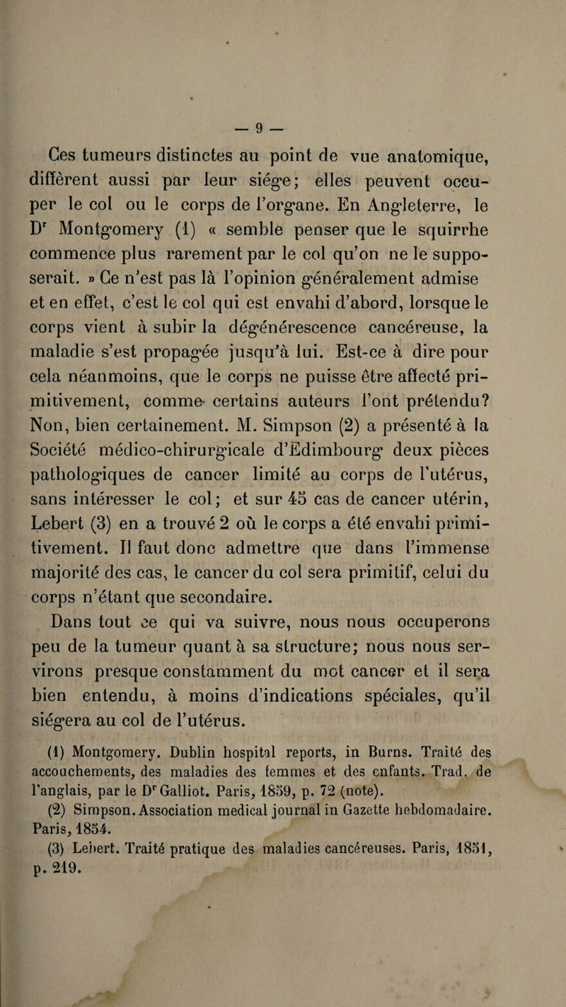 Ces tumeurs distinctes au point de vue anatomique, diffèrent aussi par leur siège; elles peuvent occu¬ per le col ou le corps de l'organe. En Angleterre, le Dr Montgomery (1) « semble penser que le squirrhe commence plus rarement par le col qu’on ne le suppo¬ serait. » Ce n’est pas là l’opinion généralement admise et en effet, c’est le col qui est envahi d’abord, lorsque le corps vient à subir la dégénérescence cancéreuse, la maladie s’est propagée jusqu’à lui. Est-ce à dire pour cela néanmoins, que le corps ne puisse être affecté pri¬ mitivement, comme- certains auteurs l’ont prétendu? Non, bien certainement. M. Simpson (2) a présenté à la Société médico-chirurgicale d’Edimbourg deux pièces pathologiques de cancer limité au corps de l’utérus, sans intéresser le col; et sur 45 cas de cancer utérin, Lebert (3) en a trouvé 2 où le corps a été envahi primi¬ tivement. Il faut donc admettre que dans l’immense majorité des cas, le cancer du col sera primitif, celui du corps n’étant que secondaire. Dans tout ce qui va suivre, nous nous occuperons peu de la tumeur quant à sa structure; nous nous ser¬ virons presque constamment du mot cancer et il sera bien entendu, à moins d’indications spéciales, qu’il siégera au col de l’utérus. (1) Montgomery. Dublin hospital reports, in Burns. Traité des accouchements, des maladies des femmes et des enfants. Trad. de l’anglais, par le DrGalliot. Paris, 1859, p. 72 (note). (2) Simpson. Association medical journal in Gazette hebdomadaire. Paris, 1854. (3) Lebert. Traité pratique des maladies cancéreuses. Paris, 1851, p. 219.