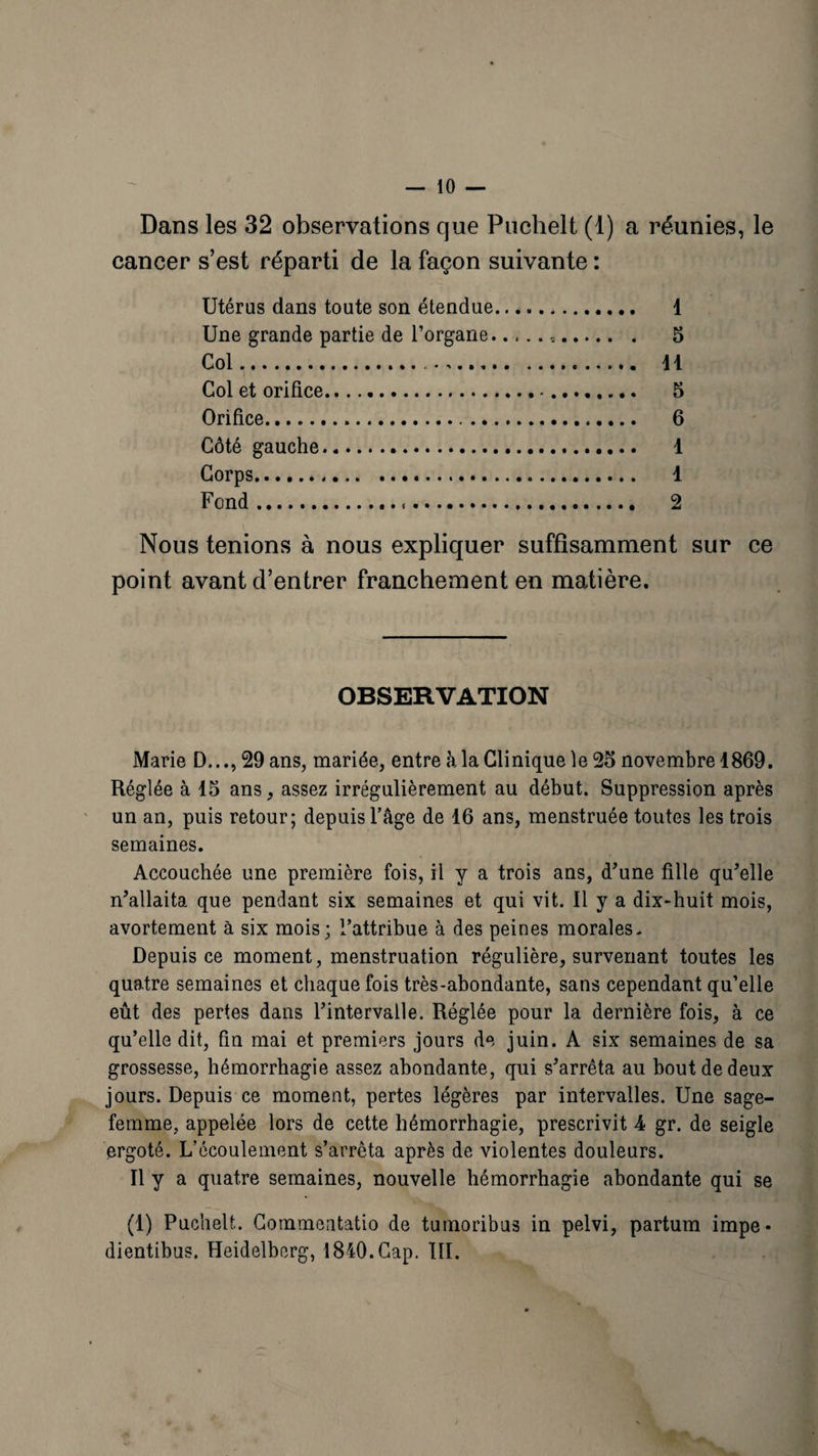 Dans les 32 observations que Puclielt (1) a réunies, le cancer s’est réparti de la façon suivante : Utérus dans toute son étendue. 1 Une grande partie de l’organe... 5 Col. 11 Col et orifice. 5 Orifice... 6 Côté gauche. 4 Corps. 1 Fond. 2 Nous tenions à nous expliquer suffisamment sur ce point avant d’entrer franchement en matière. OBSERVATION Marie D...,29 ans, mariée, entre à la Clinique le 25 novembre 1869. Réglée à 15 ans, assez irrégulièrement au début. Suppression après un an, puis retour; depuis l’age de 16 ans, menstruée toutes les trois semaines. Accouchée une première fois, il y a trois ans, d'une fille qu'elle n'allaita que pendant six semaines et qui vit. Il y a dix-huit mois, avortement à six mois; l’attribue à des peines morales. Depuis ce moment, menstruation régulière, survenant toutes les quatre semaines et chaque fois très-abondante, sans cependant qu’elle eût des pertes dans l'intervalle. Réglée pour la dernière fois, à ce qu’elle dit, fin mai et premiers jours de juin. A six semaines de sa grossesse, hémorrhagie assez abondante, qui s'arrêta au bout de deux jours. Depuis ce moment, pertes légères par intervalles. Une sage- femme, appelée lors de cette hémorrhagie, prescrivit 4 gr. de seigle ergoté. L’écoulement s’arrêta après de violentes douleurs. Il y a quatre semaines, nouvelle hémorrhagie abondante qui se (1) Puchelt. Commentatio de tuinoribus in pelvi, partum impe- dientibus. Heidelberg, 1840.Cap. III.