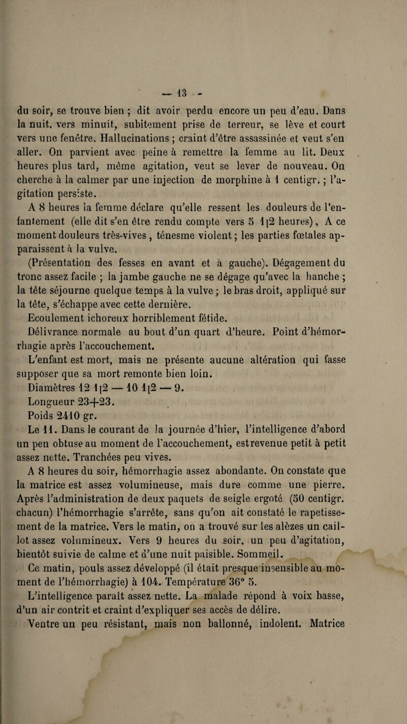 du soir, se trouve bien ; dit avoir perdu encore un peu d'eau. Dans la nuit, vers minuit, subitement prise de terreur, se lève et court vers une fenêtre. Hallucinations ; craint d'être assassinée et veut s’en aller. On parvient avec peine à remettre la femme au lit. Deux heures plus tard, même agitation, veut se lever de nouveau. On cherche à la calmer par une injection de morphine à 1 centigr. ; l'a¬ gitation persiste. A 8 heures la femme déclare qu'elle ressent les douleurs de l’en¬ fantement (elle dit s'en être rendu compte vers 5 1|2 heures), A ce moment douleurs très-vives , ténesme violent ; les parties fœtales ap¬ paraissent à J a vulve. (Présentation des fesses en avant et à gauche). Dégagement du tronc assez facile ; la jambe gauche ne se dégage qu’avec la hanche ; la tête séjourne quelque temps à la vulve ; le bras droit, appliqué sur la tête, s'échappe avec cette dernière. Ecoulement ichoreux horriblement fétide. Délivrance normale au bout d'un quart d’heure. Point d'hémor¬ rhagie après l’accouchement. L'enfant est mort, mais ne présente aucune altération qui fasse supposer que sa mort remonte bien loin. Diamètres 12 lj2 — 10 1|2 — 9. Longueur 23-f-23. Poids 2410 gr. Le il. Dans le courant de la journée d’hier, l'intelligence d'abord un pen obtuse au moment de raccouchement, estrevenue petit à petit assez nette. Tranchées peu vives. A 8 heures du soir, hémorrhagie assez abondante. On constate que la matrice est assez volumineuse, mais dure comme une pierre. Après l'administration de deux paquets de seigle ergoté (50 centigr. chacun) l’hémorrhagie s’arrête, sans qu'on ait constaté le rapetisse¬ ment de la matrice. Vers le matin, on a trouvé sur les alèzes un cail¬ lot assez volumineux. Vers 9 heures du soir, un peu d’agitation, bientôt suivie de calme et d'une nuit paisible. Sommeil. Ce matin, pouls assez développé (il était presque insensible au mo¬ ment de l'hémorrhagie) à 104. Température 36° 5. L'intelligence paraît assez nette. La malade répond à voix basse, d’un air contrit et craint d'expliquer ses accès de délire. Ventre un peu résistant, mais non ballonné, indolent. Matrice