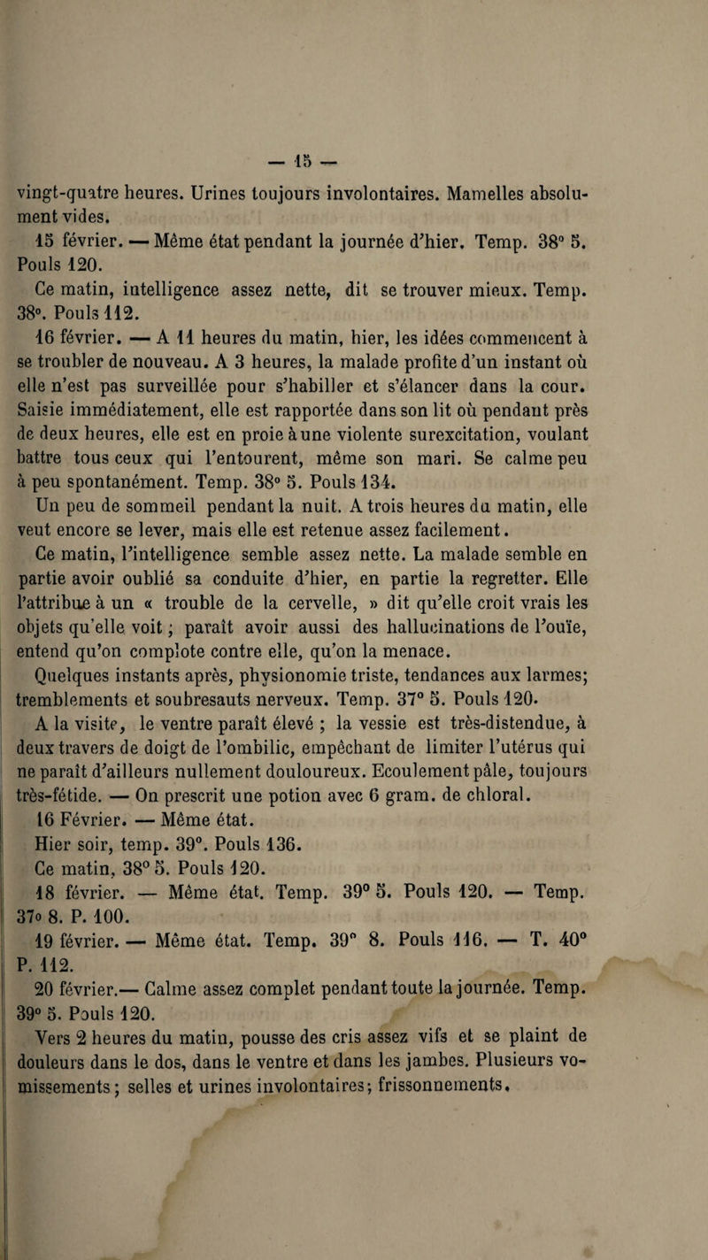 vingt-quatre heures. Urines toujours involontaires. Mamelles absolu¬ ment vides. 15 février. — Même état pendant la journée d'hier. Temp. 38° 5. Pouls 120. Ce matin, intelligence assez nette, dit se trouver mieux. Temp. 38°. Pouls 112. 16 février. — Ail heures du matin, hier, les idées commencent à se troubler de nouveau. A 3 heures, la malade profite d’un instant où elle n’est pas surveillée pour s'habiller et s’élancer dans la cour. Saisie immédiatement, elle est rapportée dans son lit où pendant près de deux heures, elle est en proie à une violente surexcitation, voulant battre tous ceux qui l’entourent, même son mari. Se calme peu à peu spontanément. Temp. 38° 5. Pouls 134. Un peu de sommeil pendant la nuit. A trois heures du matin, elle veut encore se lever, mais elle est retenue assez facilement. Ce matin, l'intelligence semble assez nette. La malade semble en partie avoir oublié sa conduite d'hier, en partie la regretter. Elle l’attribue à un « trouble de la cervelle, » dit qu'elle croit vrais les objets qu’elle voit ; parait avoir aussi des hallucinations de l'ouïe, entend qu’on complote contre elle, qu’on la menace. Quelques instants après, physionomie triste, tendances aux larmes; tremblements et soubresauts nerveux. Temp. 37° 5. Pouls 120. A la visite, le ventre paraît élevé ; la vessie est très-distendue, à deux travers de doigt de l’ombilic, empêchant de limiter l’utérus qui ne paraît d'ailleurs nullement douloureux. Ecoulement pâle, toujours très-fétide. — On prescrit une potion avec 6 gram. de chloral. 16 Février. — Même état. Hier soir, temp. 39°. Pouls 136. Ce matin, 38° 5. Pouls 120. 18 février. — Même état. Temp. 39° 5. Pouls 120. — Temp. 37o 8. P. 100. 19 février. — Même état. Temp. 39° 8. Pouls 116. — T. 40° P. 112. 20 février.— Calme assez complet pendant toute la journée. Temp. 39° 5. Pouls 120. Vers 2 heures du matin, pousse des cris assez vifs et se plaint de douleurs dans le dos, dans le ventre et dans les jambes. Plusieurs vo¬ missements; selles et urines involontaires; frissonnements.