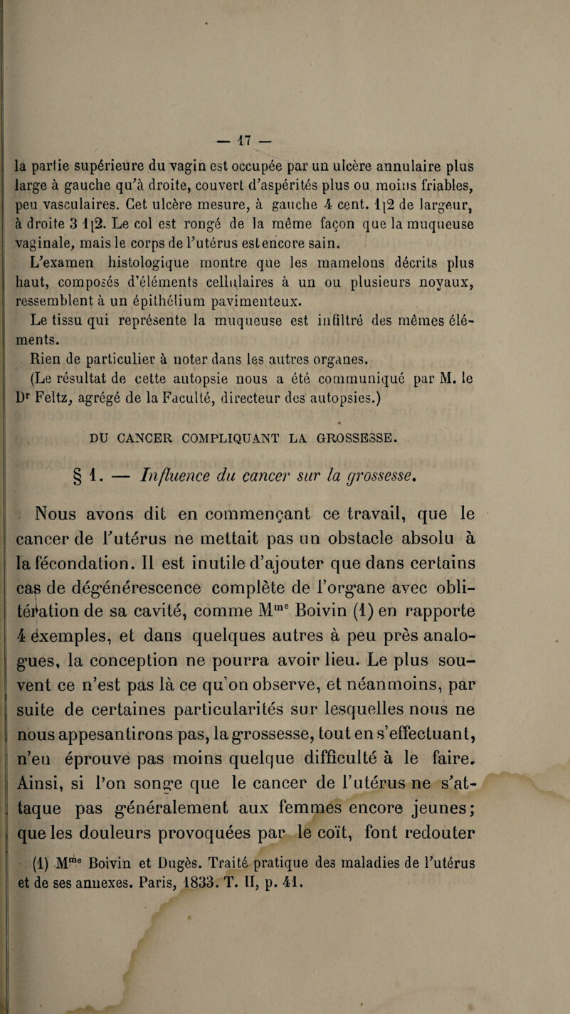 la partie supérieure du vagin est occupée par un ulcère annulaire plus large à gauche qu'à droite, couvert d'aspérités plus ou moins friables, peu vasculaires. Cet ulcère mesure, à gauche A cent. 1|2 de largeur, à droite 3 1[2. Le col est rongé de la même façon que la muqueuse vaginale, mais le corps de l'utérus est encore sain. L'examen histologique montre que les mamelons décrits plus haut, composés d’éléments cellulaires à un ou plusieurs noyaux, ressemblent à un épithélium pavimenteux. Le tissu qui représente la muqueuse est infiltré des mêmes élé¬ ments. Rien de particulier à noter dans les autres organes. (Le résultat de cette autopsie nous a été communiqué par M. le Dr Feltz, agrégé de la Faculté, directeur des autopsies.) m DU CANCER COMPLIQUANT LA GROSSESSE. § 1. — Influence du cancer sur la grossesse. Nous avons dit en commençant ce travail, que le cancer de Y utérus ne mettait pas un obstacle absolu à la fécondation. Il est inutile d’ajouter que dans certains cas de dégénérescence complète de l’organe avec obli¬ tération de sa cavité, comme Mme Boivin (1) en rapporte 4 éxemples, et dans quelques autres à peu près analo¬ gues, la conception ne pourra avoir lieu. Le plus sou¬ vent ce n’est pas là ce qu’on observe, et néanmoins, par suite de certaines particularités sur lesquelles nous ne nous appesantirons pas, la grossesse, tout en s’effectuant, n’en éprouve pas moins quelque difficulté à le faire. Ainsi, si l'on songe que le cancer de l’utérus ne s’at¬ taque pas généralement aux femmes encore jeunes; que les douleurs provoquées par le coït, font redouter (1) Mme Boivin et Dngès. Traité pratique des maladies de l'utérus et de ses annexes. Paris, 1833. T. II, p. 41.