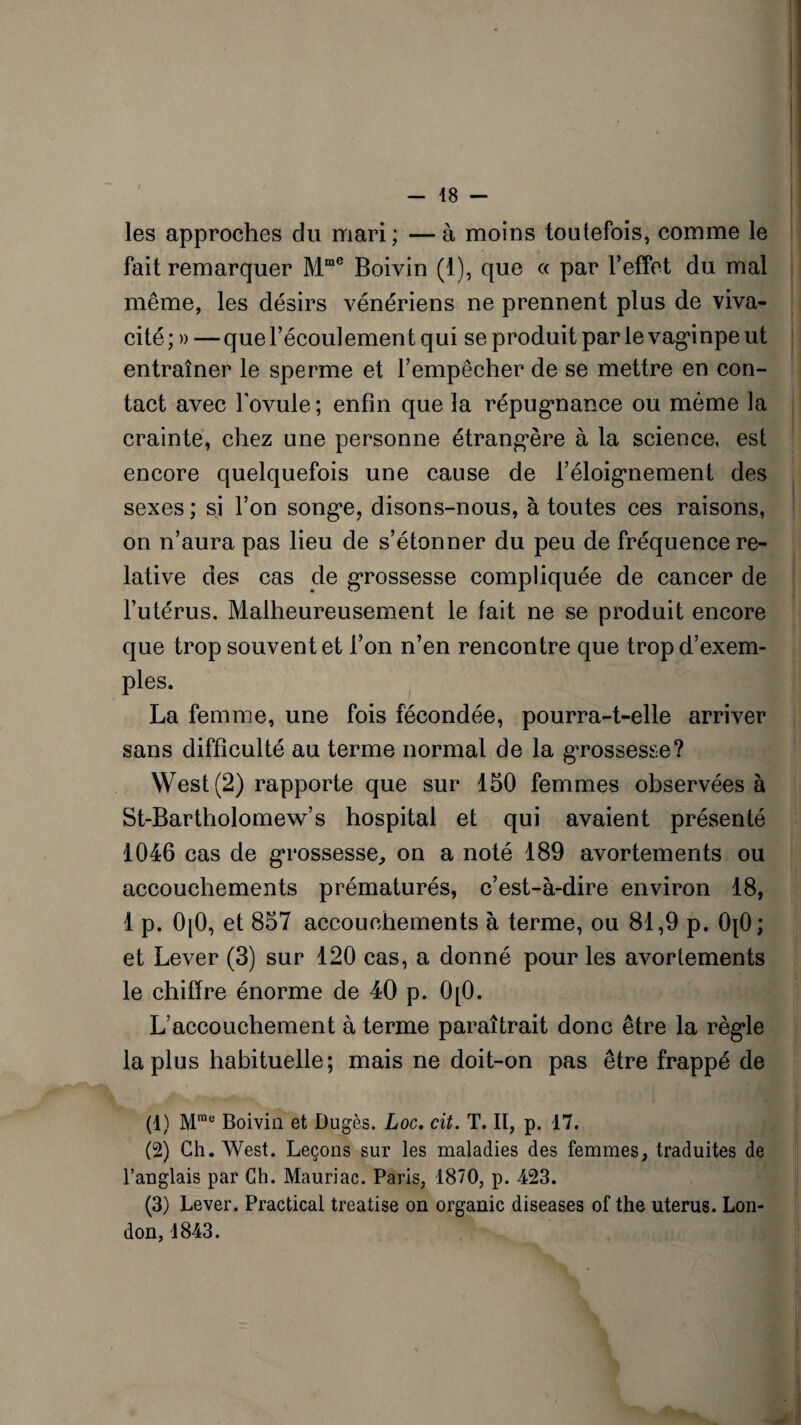 les approches du mari ; — à moins toutefois, comme le fait remarquer Mme Boivin (1), que « par l’effet du mal même, les désirs vénériens ne prennent plus de viva¬ cité; » — que l’écoulement qui se produit par le vaginpe ut entraîner le sperme et l’empêcher de se mettre en con¬ tact avec l'ovule; enfin que la répugnance ou même la crainte, chez une personne étrangère à la science, est encore quelquefois une cause de l’éloignement des sexes ; si l’on songe, disons-nous, à toutes ces raisons, on n’aura pas lieu de s’étonner du peu de fréquence re¬ lative des cas de grossesse compliquée de cancer de l’utérus. Malheureusement le fait ne se produit encore que trop souvent et l’on n’en rencontre que trop d’exem¬ ples. La femme, une fois fécondée, pourra-t-elle arriver sans difficulté au terme normal de la grossesse? West (2) rapporte que sur 150 femmes observées à St-Bartholomew’s hospital et qui avaient présenté 1046 cas de grossesse,, on a noté 189 avortements ou accouchements prématurés, c’est-à-dire environ 18, 1 p. 0[0, et 857 accouchements à terme, ou 81,9 p. 0[0; et Lever (3) sur 120 cas, a donné pour les avortements le chiffre énorme de 40 p. 0[0. L’accouchement à terme paraîtrait donc être la règle la plus habituelle; mais ne doit-on pas être frappé de (1) Mrae Boivin et Dugès. Loc. cit. T. Il, p. 17. (2) Ch. West. Leçons sur les maladies des femmes, traduites de l’anglais par Ch. Mauriac. Paris, 1870, p. 423. (3) Lever. Practical treatise on organic diseases of the utérus. Lon¬ don, 1843.