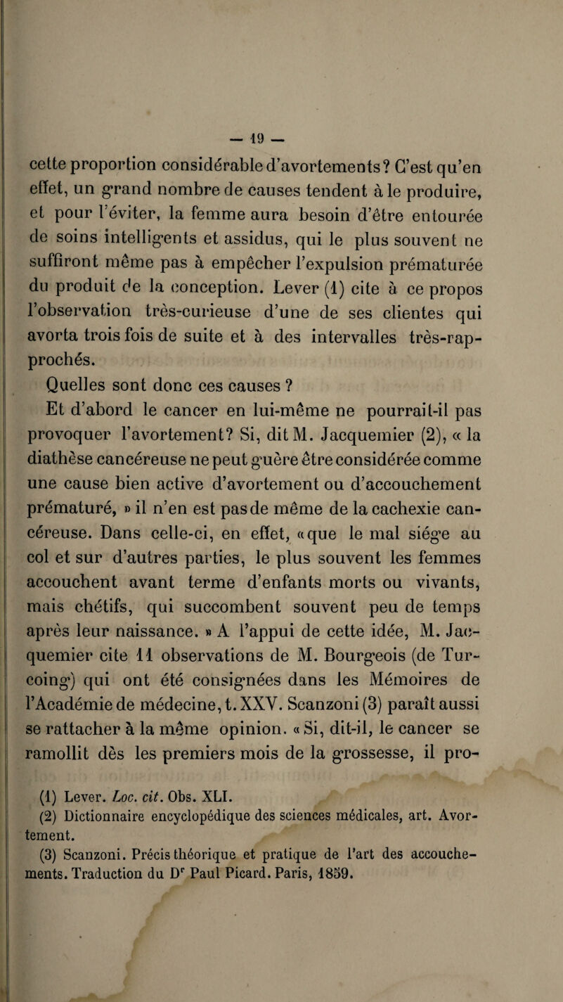 cette proportion considérable d’avortements? C’est qu’en effet, un grand nombre de causes tendent aie produire, et pour 1 éviter, la femme aura besoin d’être entourée de soins intelligents et assidus, qui le plus souvent ne suffiront même pas à empêcher l’expulsion prématurée du produit de la conception. Lever (1) cite à ce propos l’observation très-curieuse d’une de ses clientes qui avorta trois fois de suite et à des intervalles très-rap- prochés. Quelles sont donc ces causes ? Et d’abord le cancer en lui-même ne pourrait-il pas provoquer l’avortement? Si, ditM. Jacquemier (2), « la diathèse cancéreuse ne peut guère être considérée comme une cause bien active d’avortement ou d’accouchement prématuré, » il n’en est pas de même de la cachexie can¬ céreuse. Dans celle-ci, en effet, a que le mai siège au col et sur d’autres parties, le plus souvent les femmes accouchent avant terme d’enfants morts ou vivants, mais chétifs, qui succombent souvent peu de temps après leur naissance. » A l’appui de cette idée, M. Jac- quemier cite 11 observations de M. Bourgeois (de Tur~ coing) qui ont été consignées dans les Mémoires de l’Académie de médecine, t. XXV. Scanzoni (3) paraît aussi se rattacher à la même opinion. « Si, dit-il, le cancer se ramollit dès les premiers mois de la grossesse, il pro- (1) Lever. Loc. cit. Obs. XLI. (2) Dictionnaire encyclopédique des sciences médicales, art. Avor¬ tement. (3) Scanzoni. Précis théorique et pratique de Part des accouche¬ ments. Traduction du Dr Paul Picard. Paris, 1859.
