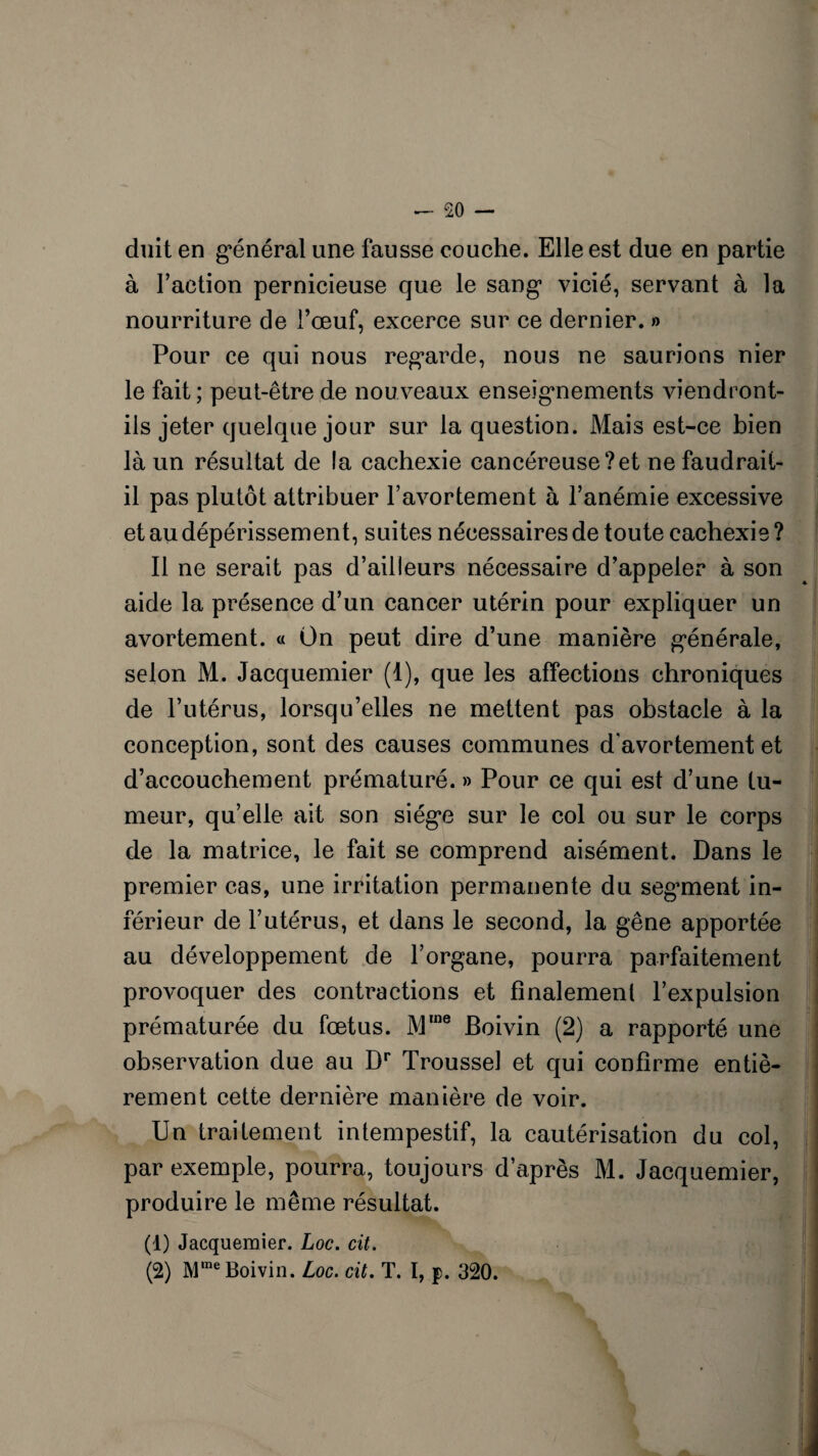 duit en g*énéral une fausse couche. Elle est due en partie à l’action pernicieuse que le sang* vicié, servant à la nourriture de l’œuf, excerce sur ce dernier. » Pour ce qui nous regarde, nous ne saurions nier le fait ; peut-être de nouveaux enseignements viendront- ils jeter quelque jour sur la question. Mais est-ce bien là un résultat de la cachexie cancéreuse?et ne faudrait- il pas plutôt attribuer l’avortement à l’anémie excessive et au dépérissement, suites nécessaires de toute cachexie ? Il ne serait pas d’ailleurs nécessaire d’appeler à son aide la présence d’un cancer utérin pour expliquer un avortement. « On peut dire d’une manière générale, selon M. Jacquemier (1), que les affections chroniques de l’utérus, lorsqu’elles ne mettent pas obstacle à la conception, sont des causes communes d'avortement et d’accouchement prématuré. » Pour ce qui est d’une tu¬ meur, qu’elle ait son siège sur le col ou sur le corps de la matrice, le fait se comprend aisément. Dans le premier cas, une irritation permanente du segment in¬ férieur de l’utérus, et dans le second, la gêne apportée au développement de l’organe, pourra parfaitement provoquer des contractions et finalement l’expulsion prématurée du fœtus. Mme Boivin (2) a rapporté une observation due au Dr Trousse! et qui confirme entiè¬ rement cette dernière manière de voir. Un traitement intempestif, la cautérisation du col, par exemple, pourra, toujours d’après M. Jacquemier, produire le même résultat. (1) Jacquemier. Loc. cit. (2) Mme Boivin. Loc. cit. T. I, p. 320.