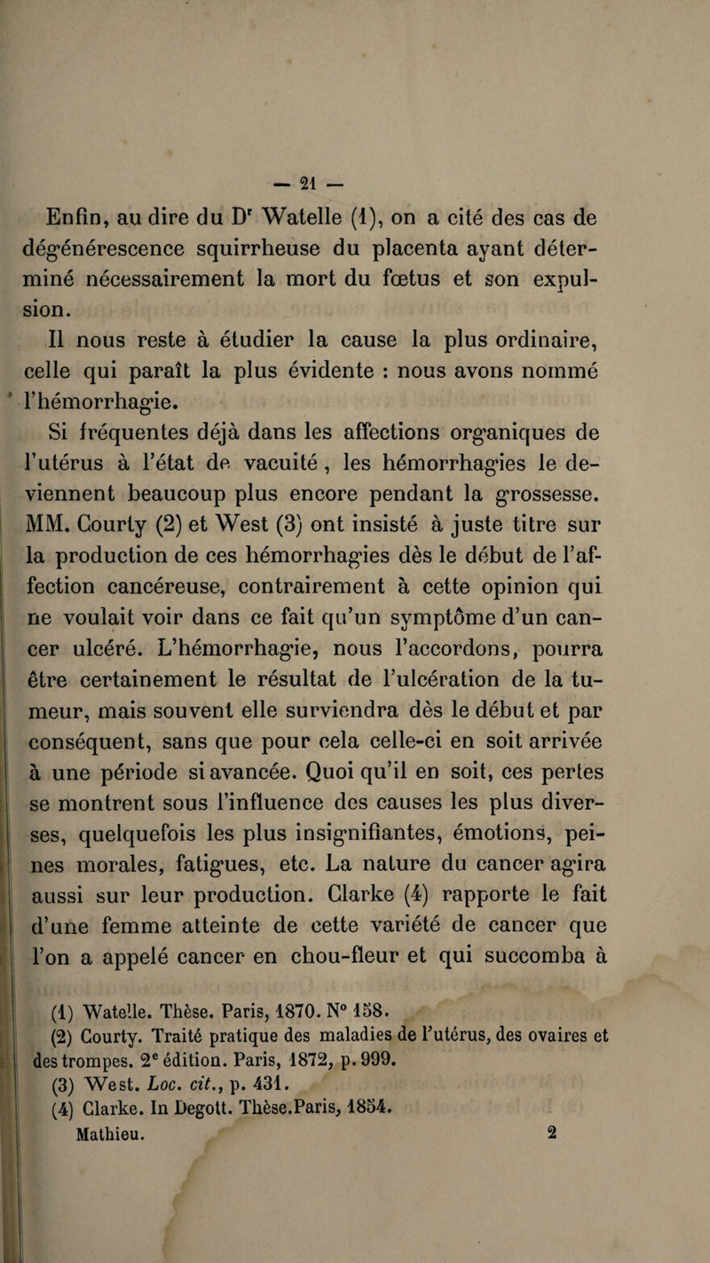 Enfin, au dire du Dr Watelle (1), on a cité des cas de dégénérescence squirrheuse du placenta ayant déter¬ miné nécessairement la mort du fœtus et son expul¬ sion. Il nous reste à étudier la cause la plus ordinaire, celle qui paraît la plus évidente : nous avons nommé F hémorrhagie. Si fréquentes déjà dans les affections organiques de l’utérus à l’état de vacuité , les hémorrhagies le de¬ viennent beaucoup plus encore pendant la grossesse. MM. Courty (2) et West (3) ont insisté à juste titre sur la production de ces hémorrhag’ies dès le début de l’af¬ fection cancéreuse, contrairement à cette opinion qui ne voulait voir dans ce fait qu’un symptôme d’un can¬ cer ulcéré. L’hémorrhagie, nous l’accordons, pourra être certainement le résultat de l’ulcération de la tu¬ meur, mais souvent elle surviendra dès le début et par conséquent, sans que pour cela celle-ci en soit arrivée à une période si avancée. Quoiqu’il en soit, ces pertes se montrent sous l’influence des causes les plus diver¬ ses, quelquefois les plus insignifiantes, émotions, pei¬ nes morales, fatigues, etc. La nature du cancer agira aussi sur leur production. Clarke (4) rapporte le fait d’une femme atteinte de cette variété de cancer que l’on a appelé cancer en chou-fleur et qui succomba à (1) Watelle. Thèse. Paris, 1870. N° 158. (2) Courty. Traité pratique des maladies de Putérus, des ovaires et des trompes. 2e édition. Paris, 1872, p.999. (3) West. Loc. cit., p. 431. (4) Clarke. In Degott. Thèse.Paris, 1854. Mathieu. 2