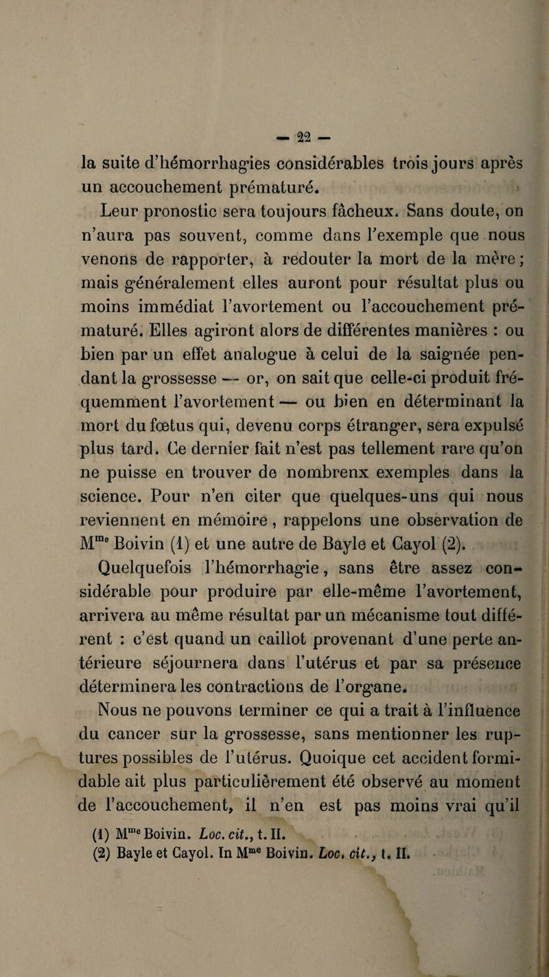 la suite d'hémorrhagies considérables trois jours après un accouchement prématuré. Leur pronostic sera toujours fâcheux. Sans doute, on n’aura pas souvent, comme dans l'exemple que nous venons de rapporter, à redouter la mort de la mère ; mais généralement elles auront pour résultat plus ou moins immédiat l’avortement ou l’accouchement pré¬ maturé. Elles agiront alors de différentes manières : ou bien par un effet analogue à celui de la saignée pen¬ dant la grossesse — or, on sait que celle-ci produit fré¬ quemment l’avortement — ou bien en déterminant la mort du fœtus qui, devenu corps étranger, sera expulsé plus tard. Ce dernier fait n’est pas tellement rare qu’on ne puisse en trouver de nombrenx exemples dans la science. Pour n’en citer que quelques-uns qui nous reviennent en mémoire, rappelons une observation de Mme Boivin (1) et une autre de Bayle et Cayol (2). Quelquefois Fhémorrhagie, sans être assez con¬ sidérable pour produire par elle-même l’avortement, arrivera au même résultat par un mécanisme tout diffé¬ rent : c’est quand un caillot provenant d’une perte an¬ térieure séjournera dans l’utérus et par sa présence déterminera les contractions de l’org,ane. Nous ne pouvons terminer ce qui a trait à l’influence du cancer sur la grossesse, sans mentionner les rup¬ tures possibles de l’utérus. Quoique cet accident formi¬ dable ait plus particulièrement été observé au moment de l’accouchement, il n’en est pas moins vrai qu’il (1) Mme Boivin. Loc.cit., t. II. (2) Bayle et Cayol. In Mme Boivin. Loc, cit.} t. II.