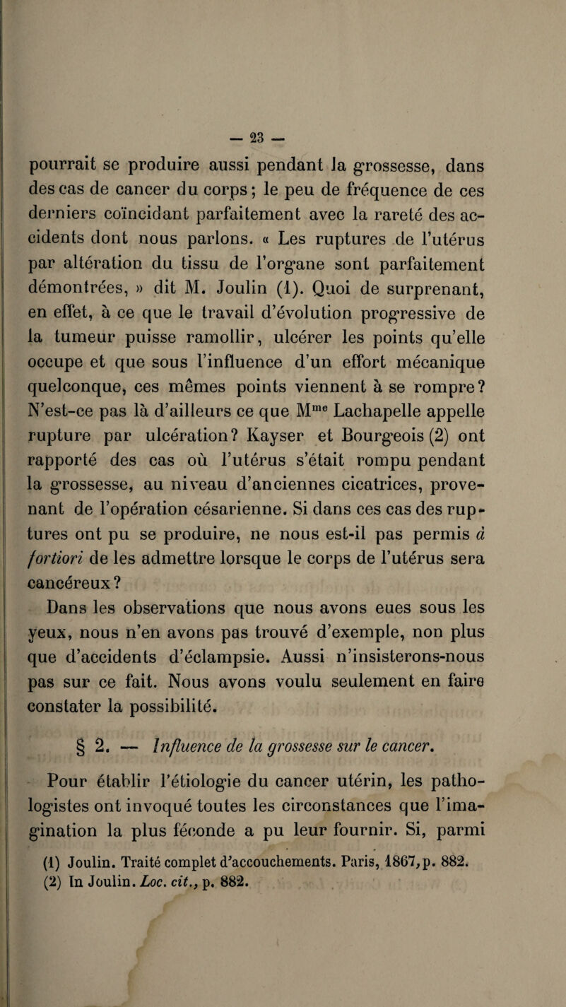 pourrait se produire aussi pendant Ja grossesse, dans des cas de cancer du corps; le peu de fréquence de ces derniers coïncidant parfaitement avec la rareté des ac¬ cidents dont nous parlons. « Les ruptures de l’utérus par altération du tissu de l'organe sont parfaitement démontrées, » dit M. Joulin (1). Quoi de surprenant, en effet, à ce que le travail d’évolution progressive de la tumeur puisse ramollir, ulcérer les points quelle occupe et que sous l’influence d’un effort mécanique quelconque, ces mêmes points viennent à se rompre? N’est-ce pas là d’ailleurs ce que Mme Lachapelle appelle rupture par ulcération? Kayser et Bourgeois (2) ont rapporté des cas où l’utérus s’était rompu pendant la grossesse, au niveau d’anciennes cicatrices, prove¬ nant de l’opération césarienne. Si dans ces cas des rup¬ tures ont pu se produire, ne nous est-il pas permis à fortiori de les admettre lorsque le corps de l’utérus sera cancéreux ? Dans les observations que nous avons eues sous les yeux, nous n’en avons pas trouvé d’exemple, non plus que d’accidents d’éclampsie. Aussi n’insisterons-nous pas sur ce fait. Nous avons voulu seulement en faire constater la possibilité. § 2. — Influence de la grossesse sur le cancer. Pour établir l’étiologie du cancer utérin, les patho¬ logistes ont invoqué toutes les circonstances que l’ima¬ gination la plus féconde a pu leur fournir. Si, parmi (1) Joulin. Traité complet d'accouchements. Paris, 1867,p. 882. (2) ïn Joulin. Loc. cit., p. 882.