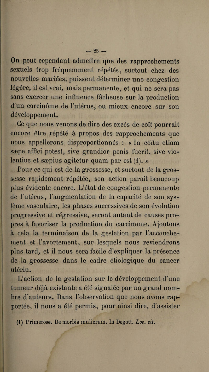On peut cependant admettre que des rapprochements sexuels trop fréquemment répétés, surtout chez des nouvelles mariées, puissent déterminer une congestion légère, il est vrai, mais permanente, et qui ne sera pas sans exercer une influence fâcheuse sur la production d’un carcinome de l’utérus, ou mieux encore sur son développement. Ce que nous venons de dire des excès de coït pourrait encore être répété à propos des rapprochements que nous appellerons disproportionnés : « In coïtu etiam sæpe affici potest, sive grandior pénis fuerit, sive vio- lentius et sæpius agitetur quam par est (1). » Pour ce qui est de la grossesse, et surtout de la gros¬ sesse rapidement répétée, son action paraît beaucoup plus évidente encore. L’état de congestion permanente de l’utérus, l’augmentation de la capacité de son sys¬ tème vasculaire, les phases successives de son évolution progressive et régressive, seront autant de causes pro¬ pres à favoriser la production du carcinome. Ajoutons à cela la terminaison de la gestation par l’accouche¬ ment et l’avortement, sur lesquels nous reviendrons plus tard., et il nous sera facile d’expliquer la présence de la grossesse dans le cadre étiologique du cancer utérin. L’action de la gestation sur le développement d’une tumeur déjà existante a été signalée par un grand nom¬ bre d’auteurs. Dans l’observation que nous avons rap¬ portée, il nous a été permis, pour ainsi dire, d’assister (1) Primerose. De morbis mulierum. In Degott. Loc. cit.