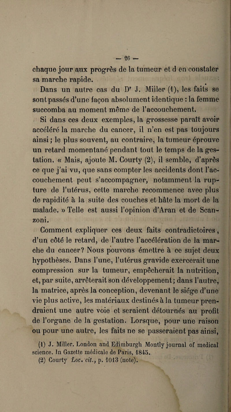 chaque jour aux progrès de la tumeur et d eu constater sa marche rapide. Dans un autre cas du Dr J. Miller (I), les faits se sont passés d’une façon absolument identique : la femme succomba au moment même de l’accouchement. Si dans ces deux exemples, la grossesse paraît avoir accéléré la marche du cancer, il n’en est pas toujours ainsi; le plus souvent, au contraire, la tumeur éprouve un retard momentané pendant tout le temps de la ges¬ tation, ce Mais, ajoute M. Gourty (2), il semble, d’après ce que j’ai vu, que sans compter les accidents dont l’ac¬ couchement peut s’accompagner, notamment la rup¬ ture de l’utérus, cette marche recommence avec plus de rapidité à la suite des couches et hâte la mort de la malade. » Telle est aussi l’opinion d’Aran et de Scan- zoni. Gomment expliquer ces deux faits contradictoires, d’un côté le retard, de l’autre l’accélération de la mar¬ che du cancer? Nous pouvons émettre à ce sujet deux hypothèses. Dans l’une, l’utérus gravide exercerait une compression sur la tumeur, empêcherait la nutrition, et, par suite, arrêterait son développement; dans l’autre, la matrice, après la conception, devenant le siég*e d’une vie plus active, les matériaux destinés à la tumeur pren¬ draient une autre voie et seraient détournés au profit de l’org’ane de la gestation. Lorsque, pour une raison ou pour une autre, les faits ne se passeraient pas ainsi, (1) J. Miller. London and Edimburgh Montly journal of medical science. ïn Gazette médicale de Paris, 1845. (2) Gourty Loc, cit., p. 1013 (note).