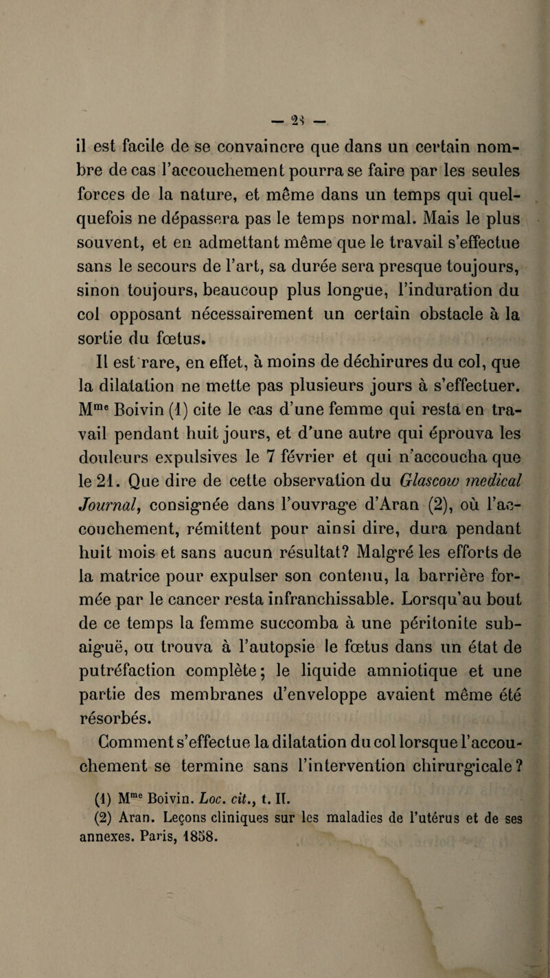 bre de cas raccouchement pourra se faire par les seules forces de la nature, et même dans un temps qui quel¬ quefois ne dépassera pas le temps normal. Mais le plus souvent, et en admettant même que le travail s’effectue sans le secours de l’art, sa durée sera presque toujours, sinon toujours, beaucoup plus longue, l’induration du col opposant nécessairement un certain obstacle à la sortie du fœtus. Il est rare, en effet, à moins de déchirures du col, que la dilatation ne mette pas plusieurs jours à s’effectuer. Mme Boivin (1) cite le cas d’une femme qui resta en tra¬ vail pendant huit jours, et d’une autre qui éprouva les douleurs expulsives le 7 février et qui n’accoucha que le 21. Que dire de cette observation du Glascow medical Journal, consignée dans l’ouvrage d’Aran (2), où l’ac¬ couchement, rémittent pour ainsi dire, dura pendant huit mois et sans aucun résultat? Malgré les efforts de la matrice pour expulser son contenu, la barrière for¬ mée par le cancer resta infranchissable. Lorsqu’au bout de ce temps la femme succomba à une péritonite sub¬ aiguë, ou trouva à l’autopsie le fœtus dans un état de putréfaction complète ; le liquide amniotique et une partie des membranes d’enveloppe avaient même été résorbés. Gomment s’effectue la dilatation du col lorsque l’accou¬ chement se termine sans l’intervention chirurgicale? (1) Mme Boivin. Loc. cit.} t. II. (2) Aran. Leçons cliniques sur les maladies de l’utérus et de ses annexes. Paris, 1858.