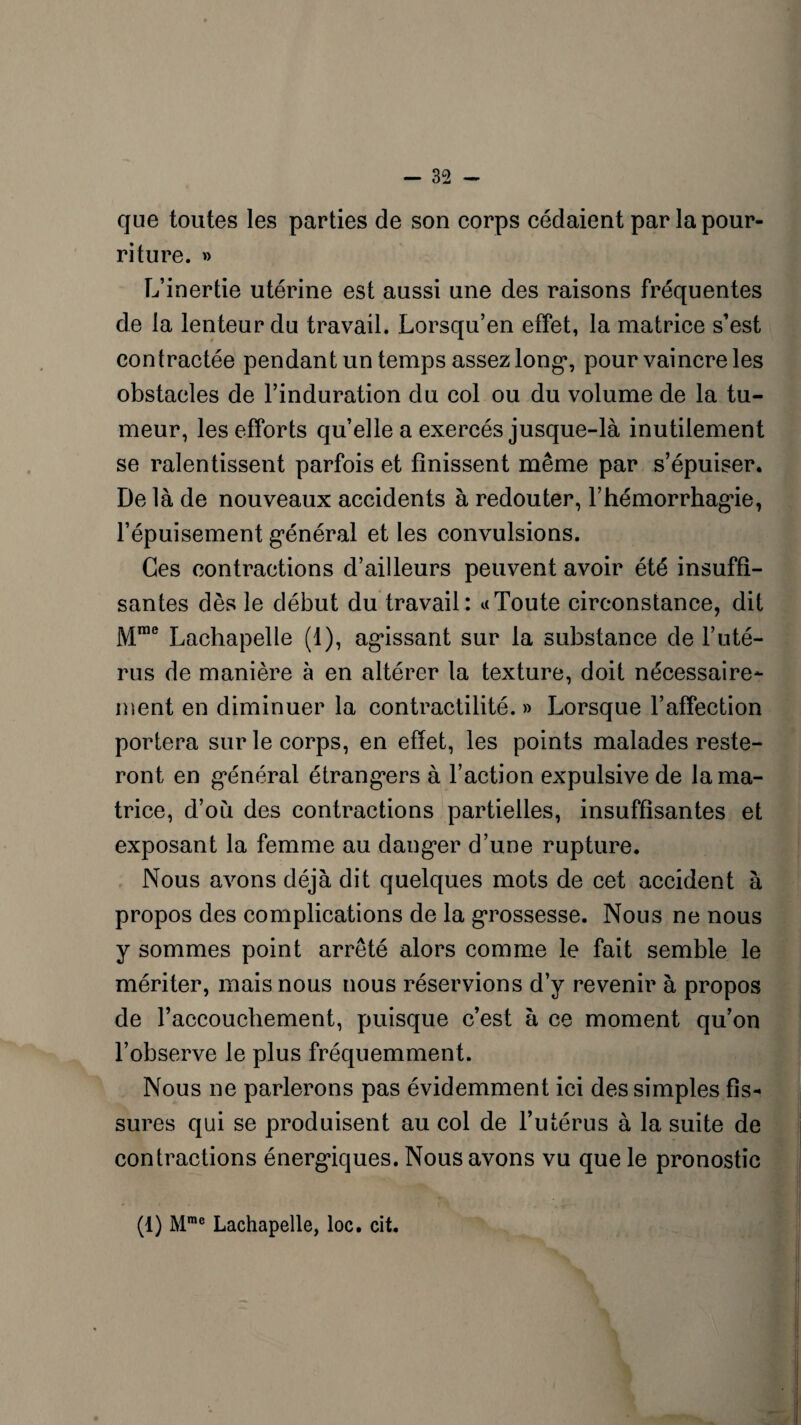 que toutes les parties de son corps cédaient par la pour¬ riture. » L’inertie utérine est aussi une des raisons fréquentes de la lenteur du travail. Lorsqu’en effet, la matrice s’est contractée pendant un temps assez long*, pour vaincre les obstacles de l’induration du col ou du volume de la tu¬ meur, les efforts quelle a exercés jusque-là inutilement se ralentissent parfois et finissent même par s’épuiser. De là de nouveaux accidents à redouter, F hémorrhagie, l’épuisement général et les convulsions. Ces contractions d’ailleurs peuvent avoir été insuffi¬ santes dès le début du travail: « Toute circonstance, dit Mrae Lachapelle (1), agissant sur la substance de l’uté¬ rus de manière à en altérer la texture, doit nécessaire¬ ment en diminuer la contractilité. » Lorsque l’affection portera sur le corps, en effet, les points malades reste¬ ront en général étrangers à Faction expulsive de la ma¬ trice, d’où des contractions partielles, insuffisantes et exposant la femme au danger d’une rupture. Nous avons déjà dit quelques mots de cet accident à propos des complications de la grossesse. Nous ne nous y sommes point arrêté alors comme le fait semble le mériter, mais nous nous réservions d’y revenir à propos de l’accouchement, puisque c’est à ce moment qu’on l’observe le plus fréquemment. Nous ne parlerons pas évidemment ici des simples fis¬ sures qui se produisent au col de l’utérus à la suite de contractions énergiques. Nous avons vu que le pronostic (1) Mmc Lachapelle, loc. cit.