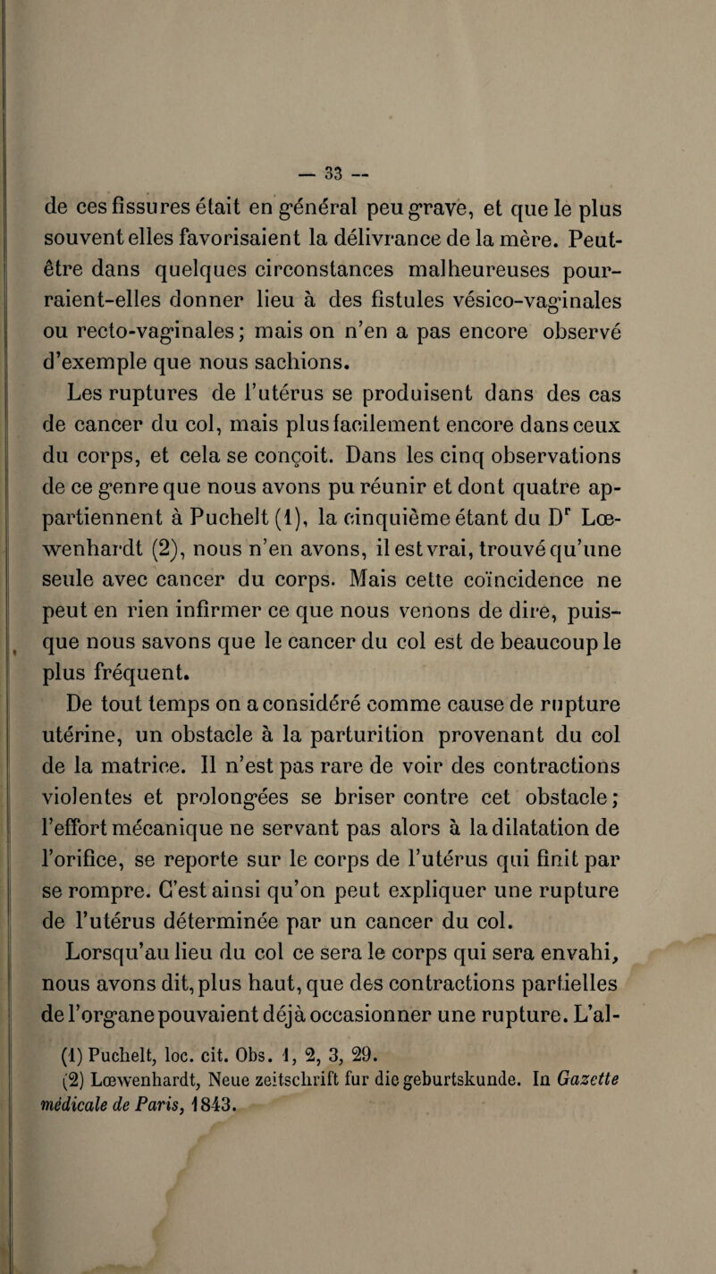 de ces fissures était en général peu grave, et que le plus souvent elles favorisaient la délivrance de la mère. Peut- être dans quelques circonstances malheureuses pour¬ raient-elles donner lieu à des fistules vésico-vaginales ou recto-vaginales; mais on n’en a pas encore observé d’exemple que nous sachions. Les ruptures de l’utérus se produisent dans des cas de cancer du col, mais plus facilement encore dans ceux du corps, et cela se conçoit. Dans les cinq observations de ce genre que nous avons pu réunir et dont quatre ap¬ partiennent à Puchelt (1), la cinquième étant du Dr Lœ- wenhardt (2), nous n’en avons, il est vrai, trouvé qu’une seule avec cancer du corps. Mais cette coïncidence ne peut en rien infirmer ce que nous venons de dire, puis¬ que nous savons que le cancer du col est de beaucoup le plus fréquent. De tout temps on a considéré comme cause de rupture utérine, un obstacle à la parturition provenant du col de la matrice. Il n’est pas rare de voir des contractions violentes et prolongées se briser contre cet obstacle; l’effort mécanique ne servant pas alors à la dilatation de l’orifice, se reporte sur le corps de l’utérus qui finit par se rompre. C’est ainsi qu’on peut expliquer une rupture de l’utérus déterminée par un cancer du col. Lorsqu’au lieu du col ce sera le corps qui sera envahi, nous avons dit, plus haut, que des contractions partielles de l’organe pouvaient déjà occasionner une rupture. L’al- (1) Puchelt, loc. cit. Obs. d, 2, 3, 29. (2) Lœwenhardt, Neue Zeitschrift fur die geburtskunde. la Gazette médicale de Paris, 1843.