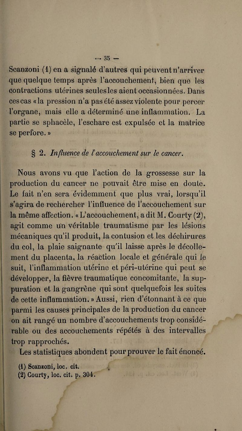 Scanzoni (1) en a signalé d’autres qui peuvent n’arriver que quelque temps après raccouchemenf, bien que les contractions utérines seulesles aient occasionnées. Dans ces cas «la pression n’a pas été assez violente pour percer l’organe, mais elle a déterminé une inflammation. La partie se sphaeèle, l’eschare est expulsée et la matrice se perfore.» § 2. Influence de /’accouchement sur le cancer. Nous avons vu que l’action de la grossesse sur la production du cancer ne pouvait être mise en doute. Le fait n’en sera évidemment que plus vrai, lorsqu’il s’agira de rechercher l’influence de l’accouchement sur la même affection. «L’accouchement, a dit M. Courty (2), agit comme un véritable traumatisme par les lésions mécaniques qu’il produit, la contusion et les déchirures du col, la plaie saignante qu'il laisse après le décolle¬ ment du placenta, la réaction locale et générale qui le suit, l’inflammation utérine et péri-utérine qui peut se développer, la fièvre traumatique concomitante, la sup¬ puration et la gangrène qui sont quelquefois les suites de cette inflammation. » Aussi, rien d’étonnant à ce que parmi les causes principales de la production du cancer on ait rangé un nombre d’accouchements trop considé¬ rable ou des accouchements répétés à des intervalles trop rapprochés* Les statistiques abondent pour prouver le fait énoncé. (1) Scanzoni, loc. cit. (2) Courty* loc. cit* p. 304.